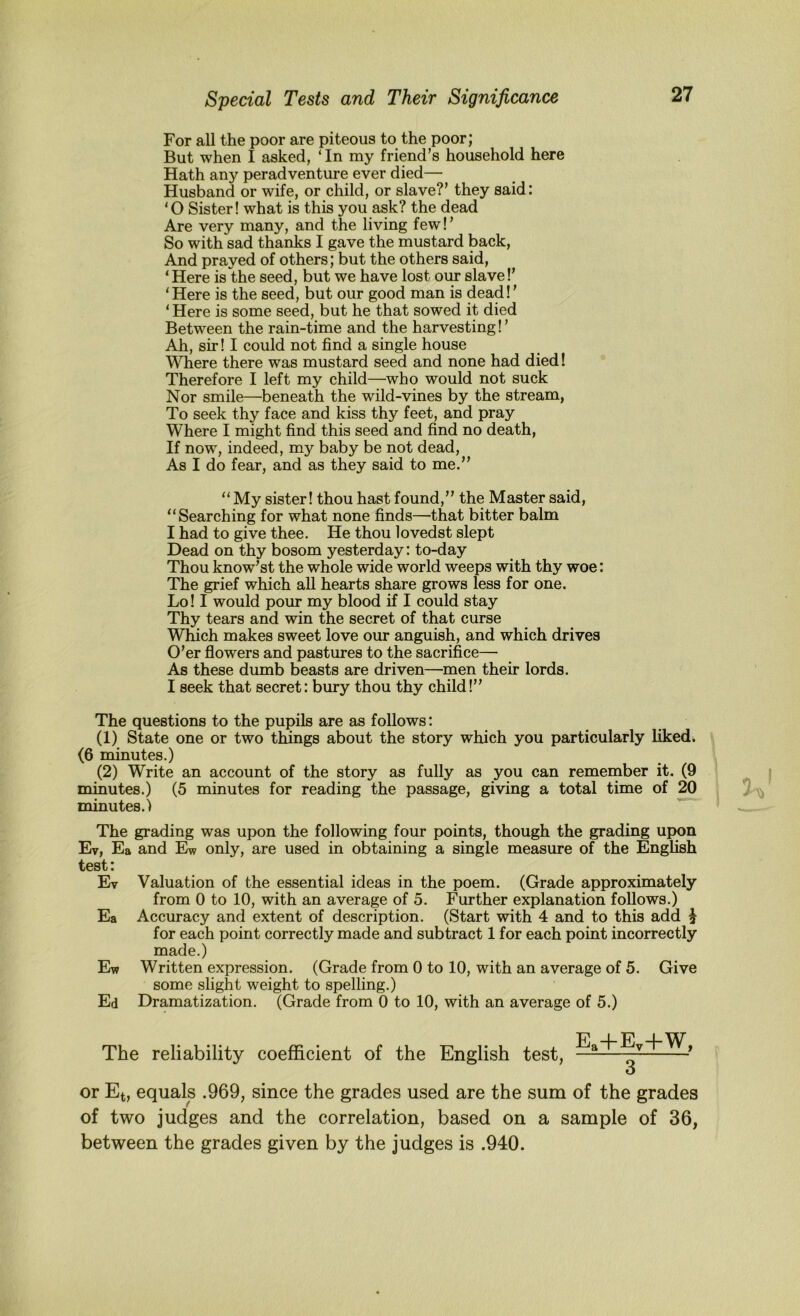 For all the poor are piteous to the poor; But when I asked, ‘ In my friend’s household here Hath any peradventure ever died— Husband or wife, or child, or slave?’ they said: ‘O Sister! what is this you ask? the dead Are very many, and the living few I ’ So with sad thanks I gave the mustard back. And prayed of others; but the others said, ‘Here is the seed, but we have lost our slave!’ ‘Here is the seed, but our good man is dead!’ ‘ Here is some seed, but he that sowed it died Between the rain-time and the harvesting!’ Ah, sir! I could not find a single house Where there was mustard seed and none had died! Therefore I left my child—who would not suck Nor smile—beneath the wild-vines by the stream, To seek thy face and kiss thy feet, and pray Where I might find this seed and find no death. If now, indeed, my baby be not dead. As I do fear, and as they said to me.” “ My sister! thou hast found,” the Master said, “Searching for what none finds—that bitter balm I had to give thee. He thou lovedst slept Dead on thy bosom yesterday: to-day Thou know’st the whole wide world weeps with thy woe: The grief which all hearts share grows less for one. Lo! I would pour my blood if I could stay Thy tears and win the secret of that curse Which makes sweet love our anguish, and which drives O’er flowers and pastures to the sacrifice— As these dumb beasts are driven—men their lords. I seek that secret: bury thou thy child!” The questions to the pupils are as follows: (1) State one or two things about the story which you particularly liked. (6 minutes.) (2) Write an account of the story as fully as you can remember it. (9 minutes.) (5 minutes for reading the passage, giving a total time of 20 minutes.) The grading was upon the following four points, though the grading up|on Ev, Ea and Ew only, are used in obtaining a single measure of the English test: Ev Valuation of the essential ideas in the poem. (Grade approximately from 0 to 10, with an average of 5. Further explanation follows.) Ea Accuracy and extent of description. (Start with 4 and to this add ^ for each point correctly made and subtract 1 for each point incorrectly made.) Ew Written expression. (Grade from 0 to 10, with an average of 5. Give some slight weight to spelling.) Ed Dramatization. (Grade from 0 to 10, with an average of 5.) The reliability coefficient of the English test, Ea-f-Ey-f-W, 3 or Et, equals .969, since the grades used are the sum of the grades of two judges and the correlation, based on a sample of 36, between the grades given by the judges is .940.