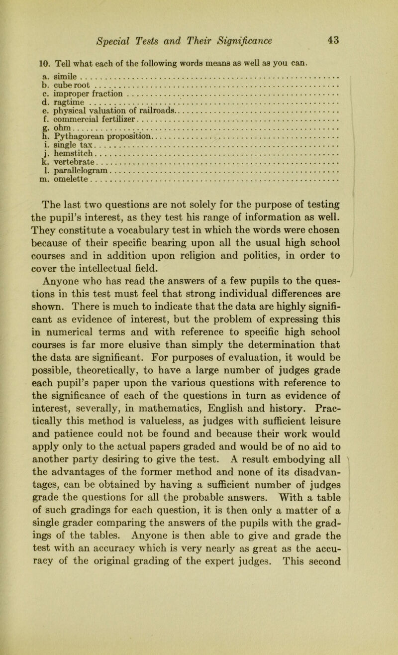 10. Tell what each of the following words means as well as you can. a. simile b. cube root c. improper fraction d. ragtime e. physical valuation of railroads f. commercial fertilizer g. ohm h. Pythagorean proposition i. single tax j. hemstitch k. vertebrate l. parallelogram m. omelette The last two questions are not solely for the purpose of testing the pupil’s interest, as they test his range of information as well. They constitute a vocabulary test in which the words were chosen because of their specific bearing upon all the usual high school courses and in addition upon religion and politics, in order to cover the intellectual field. Anyone who has read the answers of a few pupils to the ques- tions in this test must feel that strong individual differences are shown. There is much to indicate that the data are highly signifi- cant as evidence of interest, but the problem of expressing this in numerical terms and with reference to specific high school courses is far more elusive than simply the determination that the data are significant. For purposes of evaluation, it would be possible, theoretically, to have a large number of judges grade each pupil’s paper upon the various questions with reference to the significance of each of the questions in turn as evidence of interest, severally, in mathematics, English and history. Prac- tically this method is valueless, as judges with sufficient leisure and patience could not be found and because their work would apply only to the actual papers graded and would be of no aid to another party desiring to give the test. A result embodying all the advantages of the former method and none of its disadvan- tages, can be obtained by having a sufficient number of judges grade the questions for all the probable answers. With a table of such gradings for each question, it is then only a matter of a single grader comparing the answers of the pupils with the grad- ings of the tables. Anyone is then able to give and grade the test with an accuracy which is very nearly as great as the accu- racy of the original grading of the expert judges. This second