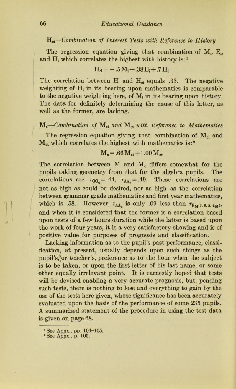 Hoi—Combination of Interest Tests with Reference to History The regression equation giving that combination of Mi, Ei, and Hi which correlates the highest with history is: ^ Hei=-.5Mi+.38Ei+.7Hi The correlation between H and Hci equals .33. The negative weighting of Hi in its bearing upon mathematics is comparable to the negative weighting here, of Mi in its bearing upon history. The data for definitely determining the cause of this latter, as well as the former, are lacking. Mo—Combination of Mci and Mgt with Reference to Mathematics The regression equation giving that combination of Mci Mot which correlates the highest with mathematics is: ^ Mo = .66 Mci+1 -00 Met The correlation between M and Mg differs somewhat for the pupils taking geometry from that for the algebra pupils. The correlations are: rGGc = -44, rAAg = -49. These correlations are not as high as could be desired, nor as high as the correlation between grammar grade mathematics and first year mathematics, which is .58. However, rj^^ is only .09 less than 6,5, 4m)> and when it is considered that the former is a correlation based upon tests of a few hours duration while the latter is based upon the work of four years, it is a very satisfactory showing and is of positive value for purposes of prognosis and classification. Lacking information as to the pupiFs past performance, classi- fication, at present, usually depends upon such things as the pupirs,^or teacher's, preference as to the hour when the subject is to be taken, or upon the first letter of his last name, or some other equally irrelevant point. It is earnestly hoped that tests will be devised enabling a very accurate prognosis, but, pending such tests, there is nothing to lose and everything to gain by the use of the tests here given, whose significance has been accurately evaluated upon the basis of the performance of some 235 pupils. A summarized statement of the procedure in using the test data is given on page 68. * See Appx., pp. 104-105.