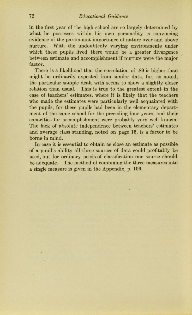 in the first year of the high school are so largely determined by what he possesses within his own personality is convincing evidence of the paramount importance of nature over and above nurture. With the undoubtedly varying environments under which these pupils lived there would be a greater divergence between estimate and accomplishment if nurture were the major factor. There is a likelihood that the correlation of .89 is higher than might be ordinarily expected from similar data, for, as noted, the particular sample dealt with seems to show a slightly closer relation than usual. This is true to the greatest extent in the case of teachers’ estimates, where it is likely that the teachers who made the estimates were particularly well acquainted with the pupils, for these pupils had been in the elementary depart- ment of the same school for the preceding four years, and their capacities for accomplishment were probably very well known. The lack of absolute independence between teachers’ estimates and average class standing, noted on page 15, is a factor to be borne in mind. In case it is essential to obtain as close an estimate as possible of a pupil’s ability all three sources of data could profitably be used, but for ordinary needs of classification one source should be adequate. The method of combining the three measures into a single measure is given in the Appendix, p. 106.