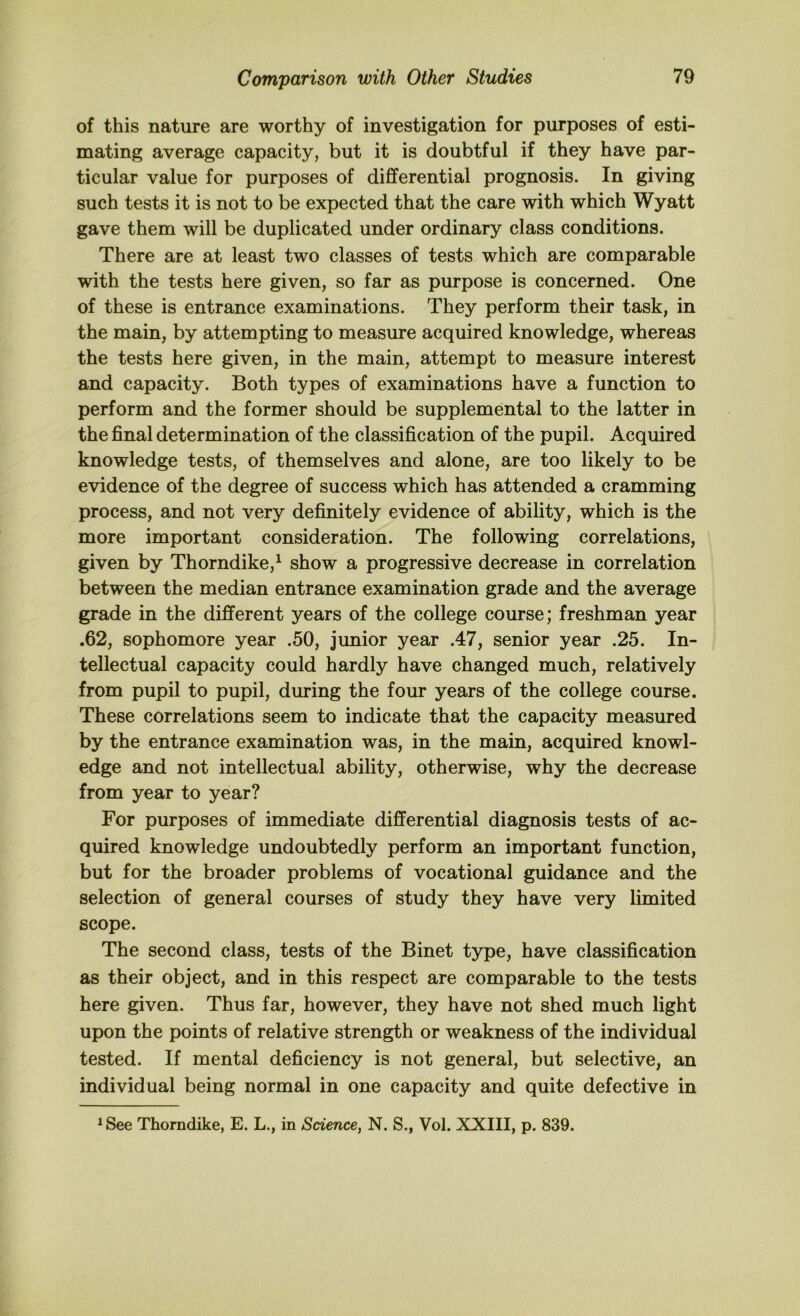 of this nature are worthy of investigation for purposes of esti- mating average capacity, but it is doubtful if they have par- ticular value for purposes of differential prognosis. In giving such tests it is not to be expected that the care with which Wyatt gave them will be duplicated under ordinary class conditions. There are at least two classes of tests which are comparable with the tests here given, so far as purpose is concerned. One of these is entrance examinations. They perform their task, in the main, by attempting to measure acquired knowledge, whereas the tests here given, in the main, attempt to measure interest and capacity. Both types of examinations have a function to perform and the former should be supplemental to the latter in the final determination of the classification of the pupil. Acquired knowledge tests, of themselves and alone, are too likely to be evidence of the degree of success which has attended a cramming process, and not very definitely evidence of ability, which is the more important consideration. The following correlations, given by Thorndike,^ show a progressive decrease in correlation between the median entrance examination grade and the average grade in the different years of the college course; freshman year .62, sophomore year .50, junior year .47, senior year .25. In- tellectual capacity could hardly have changed much, relatively from pupil to pupil, during the four years of the college course. These correlations seem to indicate that the capacity measured by the entrance examination was, in the main, acquired knowl- edge and not intellectual ability, otherwise, why the decrease from year to year? For purposes of immediate differential diagnosis tests of ac- quired knowledge undoubtedly perform an important function, but for the broader problems of vocational guidance and the selection of general courses of study they have very limited scope. The second class, tests of the Binet type, have classification as their object, and in this respect are comparable to the tests here given. Thus far, however, they have not shed much light upon the points of relative strength or weakness of the individual tested. If mental deficiency is not general, but selective, an individual being normal in one capacity and quite defective in 1 See Thorndike, E. L., in Science, N. S., Vol. XXIII, p. 839.