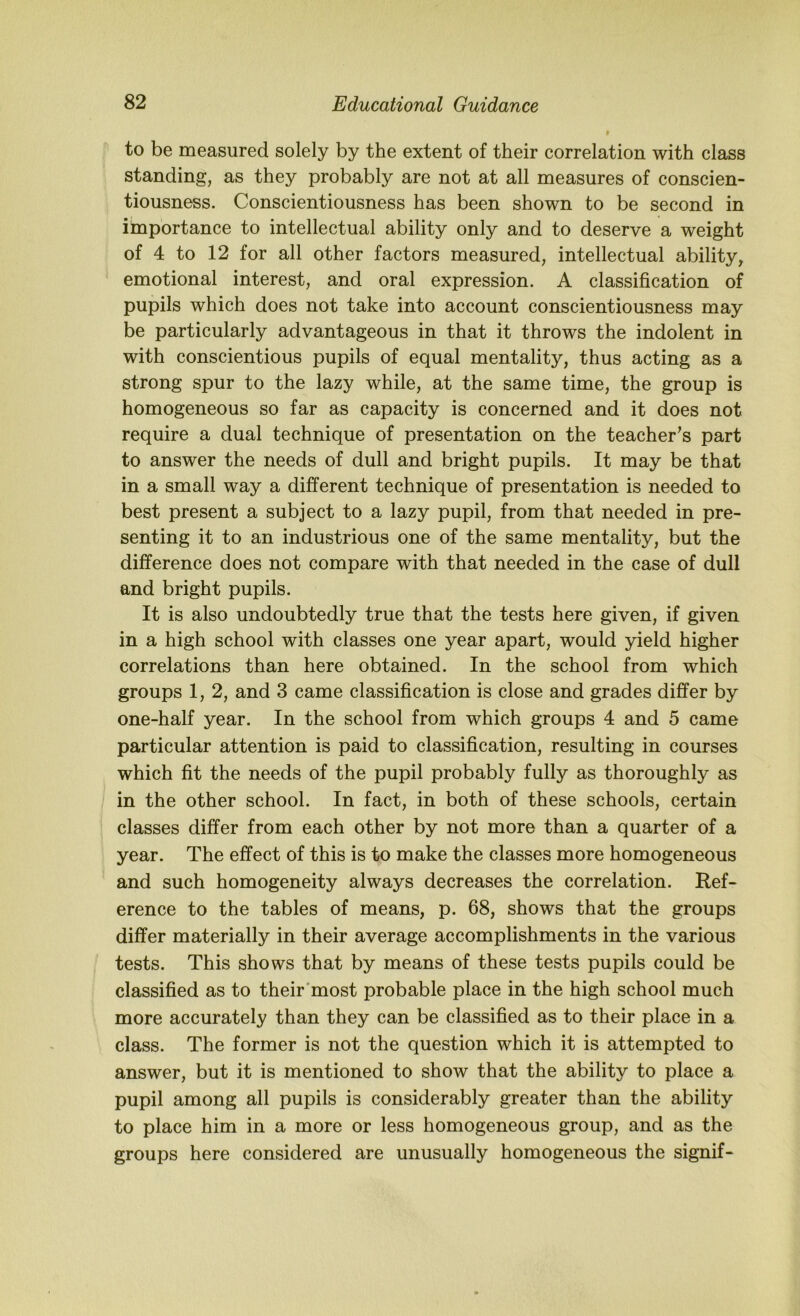 to be measured solely by the extent of their correlation with class standing, as they probably are not at all measures of conscien- tiousness. Conscientiousness has been shown to be second in importance to intellectual ability only and to deserve a weight of 4 to 12 for all other factors measured, intellectual ability, emotional interest, and oral expression. A classification of pupils which does not take into account conscientiousness may be particularly advantageous in that it throws the indolent in with conscientious pupils of equal mentality, thus acting as a strong spur to the lazy while, at the same time, the group is homogeneous so far as capacity is concerned and it does not require a dual technique of presentation on the teacher’s part to answer the needs of dull and bright pupils. It may be that in a small way a different technique of presentation is needed to best present a subject to a lazy pupil, from that needed in pre- senting it to an industrious one of the same mentality, but the difference does not compare with that needed in the case of dull and bright pupils. It is also undoubtedly true that the tests here given, if given in a high school with classes one year apart, would yield higher correlations than here obtained. In the school from which groups 1, 2, and 3 came classification is close and grades differ by one-half year. In the school from which groups 4 and 5 came particular attention is paid to classification, resulting in courses which fit the needs of the pupil probably fully as thoroughly as in the other school. In fact, in both of these schools, certain classes differ from each other by not more than a quarter of a year. The effect of this is to make the classes more homogeneous and such homogeneity always decreases the correlation. Ref- erence to the tables of means, p. 68, shows that the groups differ materially in their average accomplishments in the various tests. This shows that by means of these tests pupils could be classified as to their'most probable place in the high school much more accurately than they can be classified as to their place in a class. The former is not the question which it is attempted to answer, but it is mentioned to show that the ability to place a pupil among all pupils is considerably greater than the ability to place him in a more or less homogeneous group, and as the groups here considered are unusually homogeneous the signif-