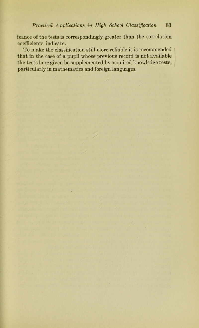 icance of the tests is correspondingly greater than the correlation coefficients indicate. To make the classification still more reliable it is recommended that in the case of a pupil whose previous record is not available the tests here given be supplemented by acquired knowledge tests, particularly in mathematics and foreign languages.