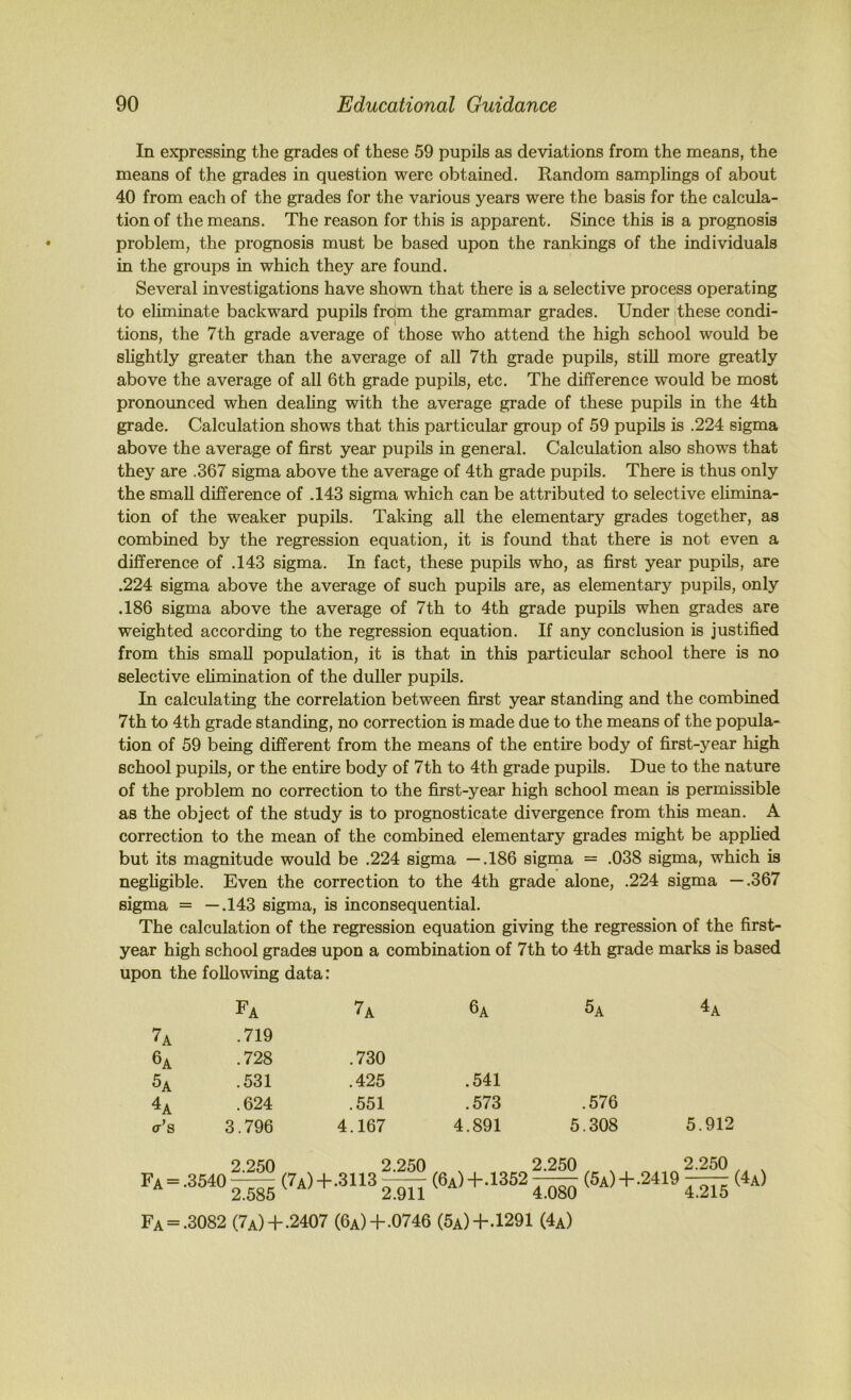 In expressing the grades of these 59 pupils as deviations from the means, the means of the grades in question were obtained. Random samplings of about 40 from each of the grades for the various years were the basis for the calcula- tion of the means. The reason for this is apparent. Since this is a prognosis problem, the prognosis must be based upon the rankings of the individuals in the groups in which they are found. Several investigations have shown that there is a selective process operating to eliminate backward pupils from the grammar grades. Under these condi- tions, the 7th grade average of those who attend the high school would be slightly greater than the average of all 7th grade pupils, stiU more greatly above the average of all 6th grade pupils, etc. The difference would be most pronounced when dealing with the average grade of these pupils in the 4th grade. Calculation shows that this particular group of 59 pupils is .224 sigma above the average of first year pupils in general. Calculation also shows that they are .367 sigma above the average of 4th grade pupils. There is thus only the small difference of .143 sigma which can be attributed to selective elimina- tion of the weaker pupils. Taking all the elementary grades together, as combined by the regression equation, it is found that there is not even a difference of ,143 sigma. In fact, these pupils who, as first year pupils, are .224 sigma above the average of such pupils are, as elementary pupils, only .186 sigma above the average of 7th to 4th grade pupils when grades are weighted according to the regression equation. If any conclusion is justified from this small population, it is that in this particular school there is no selective ehmination of the duller pupils. In calculating the correlation between fii’st year standing and the combined 7th to 4th grade standing, no correction is made due to the means of the popula- tion of 59 being different from the means of the entire body of first-year high school pupils, or the entire body of 7th to 4th grade pupils. Due to the nature of the problem no correction to the first-year high school mean is permissible as the object of the study is to prognosticate divergence from this mean. A correction to the mean of the combined elementary grades might be applied but its magnitude would be .224 sigma —.186 sigma = .038 sigma, which is negligible. Even the correction to the 4th grade alone, .224 sigma —.367 sigma = —.143 sigma, is inconsequential. The calculation of the regression equation giving the regression of the first- year high school grades upon a combination of 7th to 4th grade marks is based upon the following data: Fa 7a 6a 5a 4a 7a .719 6a .728 .730 5a .531 .425 .541 4a .624 .551 .573 .576 <r’s 3.796 4.167 4.891 5.308 5.912 Fa = 2.250 .3540—— 2.585 2.250 (7a)+.3113 ^ 2.911 (6a)+.1352 2.250 (5a)+.2419 4.080 2.250 4.215 Fa = .3082 (7a)+.2407 (6a)+.0746 (5a)+.1291 (4a)