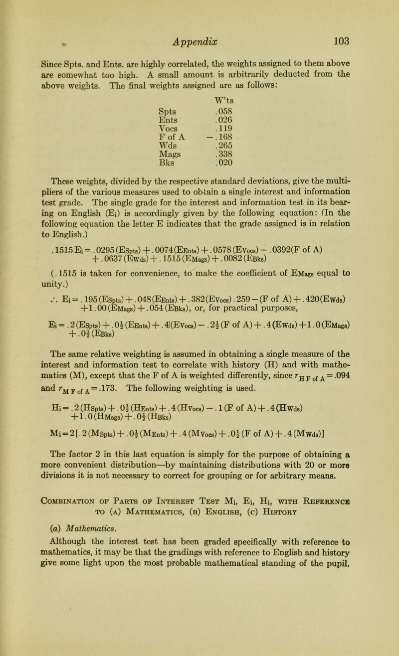 Since Spts. and Ents. are highly correlated, the weights assigned to them above are somewhat too high. A small amount is arbitrarily deducted from the above weights. The final weights assigned are as follows: Spts WTs .058 Ents .026 Vocs .119 F of A -.168 Wds .265 Mags .338 Bks .020 These weights, divided by the respective standard deviations, give the multi- pliers of the various measures used to obtain a single interest and information test grade. The single grade for the interest and information test in its bear- ing on English (Ei) is accordingly given by the following equation: fin the following equation the letter E indicates that the grade assigned is in relation to Enghsh.) . 1515 Ei = . 0295 (Espts) “b. 0074(EEnts) ~1~ • 0578 (Evocs) — . 0392(F of A) “b. 0637 (Ewds) b • 1515 (EMags) ~b • 0082 (Esks) (.1515 is taken for convenience, to make the coefficient of EMags equal to unity.) Ei = . 195 (Espts) “b • 048(EEnts) ~b • 382(Evocs). 259 — (F of A) -b. 420(Ewds) +1.00 (EMags)+ . 054 (Esks), or, for practical purposes, Ei = . 2 (ESpts) + . 0^ (EEnts) 4 • 41(EVocs) — . 2y (F of A) -b . 4 (Ewds) ~b 1.0 (EMags) + . 0§ (Efiks) The same relative weighting is assumed in obtaining a single measure of the interest and information test to correlate with history (H) and with mathe- matics (M), except that the F of A is weighted differently, since >h F of A “ and F of A = *173. The following weighting is used. Hi = . 2 (Hspts) “b • 0^ (HEnts) 4“. 4 (Hy ocs) —. 1 (F of A) 4-. 4 (H wds) 4-1.0 (HMags) 4. Oj (HBks) Mi = 2[.2(Mspts)b .O2 (MEnts) 4.4(Mvocs)4“.0| (F of A)-b.4(Mwds)] The factor 2 in this last equation is simply for the purpose of obtaining a more convenient distribution—by maintaining distributions with 20 or more divisions it is not necessary to correct for grouping or for arbitrary means. Combination of Parts of Interest Test Mi, Ei, Hi, with Reference TO (a) Mathematics, (b) English, (c) History (a) Mathematics. Although the interest test has been graded specifically with reference to mathematics, it may be that the gradings with reference to English and history give some light upon the most probable mathematical standing of the pupil.