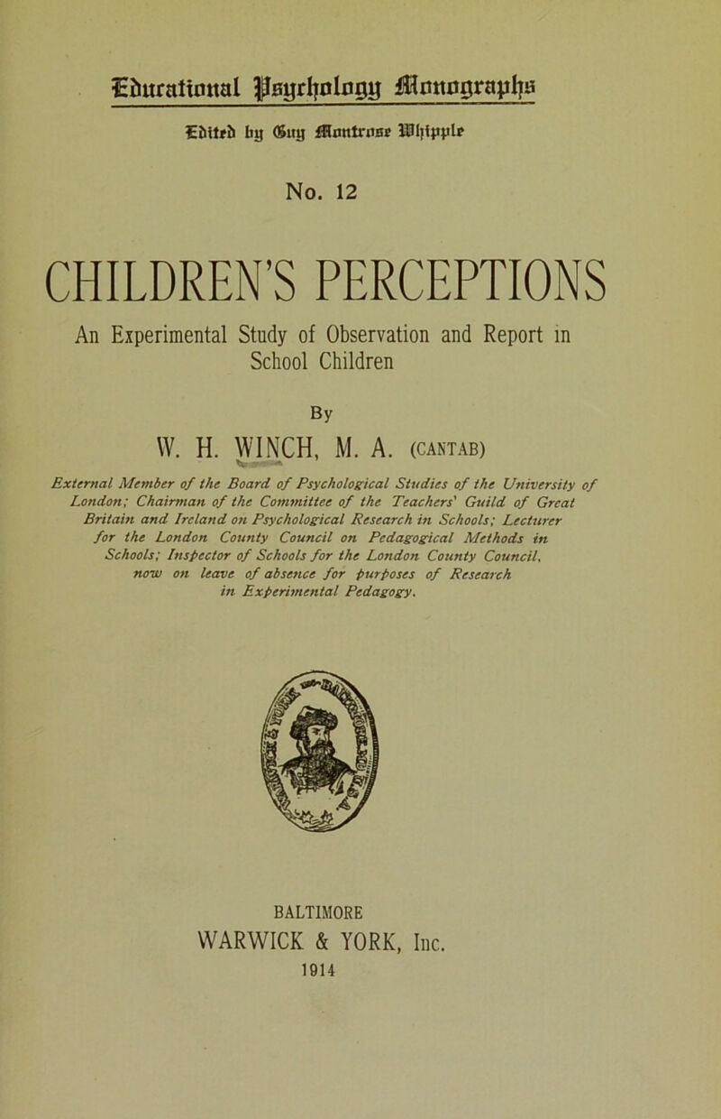iEfiurattmtal ^Bgrijologg jUmtograyliBi £&itrh Iiy <Sitjj fHnntrun? lUi;iyylr No. 12 CHILDREN’S PERCEPTIONS An Experimental Study of Observation and Report in School Children By W. H. WINCH, M. A. (CANTAB) V External Member of the Board of Psychological Studies of the University of London; Chairman of the Committee of the Teachers' Guild of Great Britain and Ireland on Psychological Research in Schools; Lecturer for the London County Council on Pedagogical Methods in Schools; Inspector of Schools for the London County Council now on leave of absence for purposes of Research in Experimental Pedagogy. BALTIMORE WARWICK & YORK, Inc. 1914