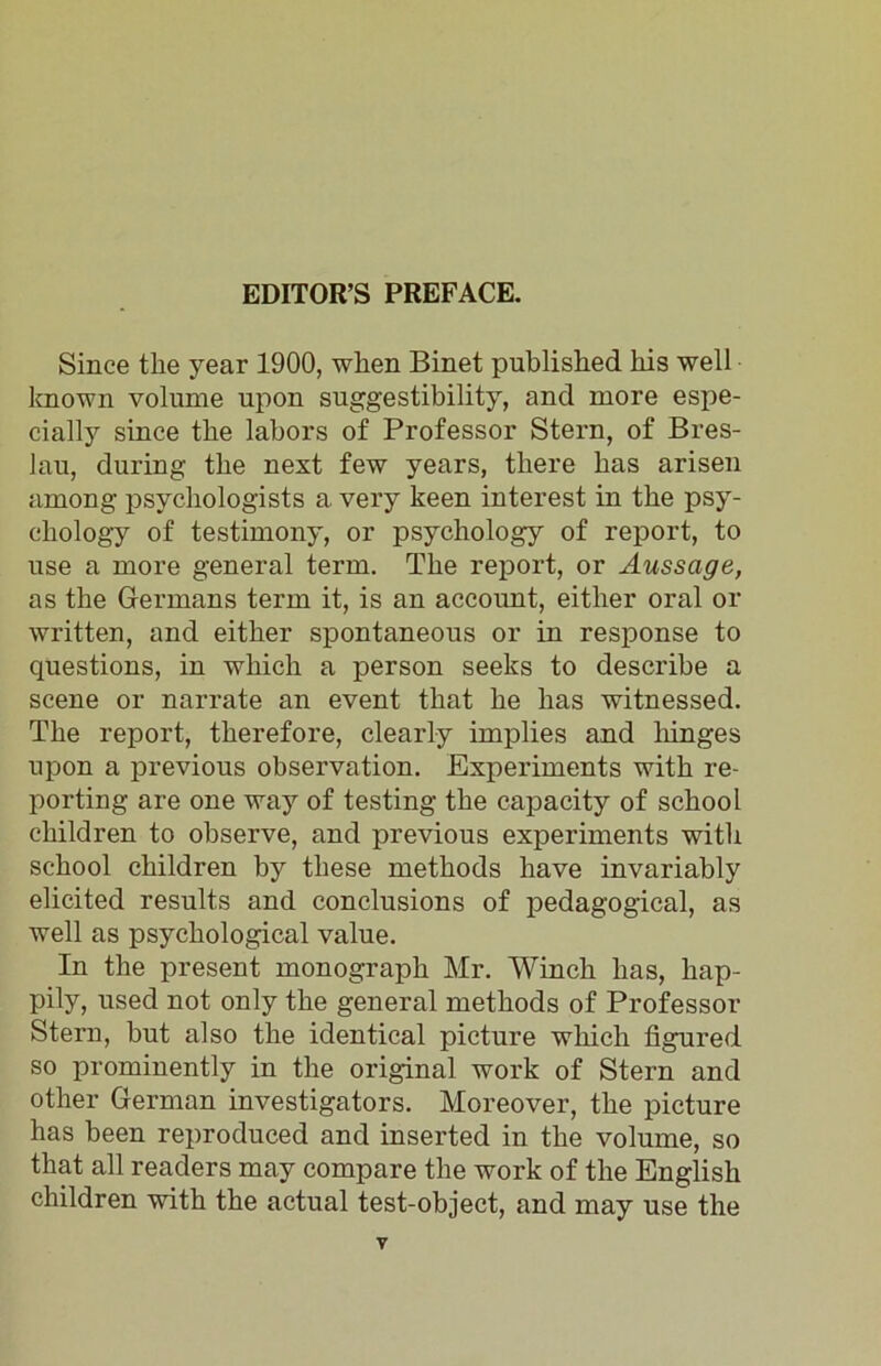 Since the year 1900, when Binet published his well known volume upon suggestibility, and more espe- cially since the labors of Professor Stern, of Bres- lau, during the next few years, there has arisen among psychologists a very keen interest in the psy- chology of testimony, or psychology of report, to use a more general term. The report, or Aussage, as the Germans term it, is an account, either oral or written, and either spontaneous or in response to questions, in which a person seeks to describe a scene or narrate an event that he has witnessed. The report, therefore, clearly implies and hinges upon a previous observation. Experiments with re- porting are one way of testing the capacity of school children to observe, and previous experiments with school children by these methods have invariably elicited results and conclusions of pedagogical, as well as psychological value. In the present monograph Mr. Winch has, hap- pily, used not only the general methods of Professor Stern, but also the identical picture which figured so prominently in the original work of Stern and other German investigators. Moreover, the picture has been reproduced and inserted in the volume, so that all readers may compare the work of the English children with the actual test-object, and may use the