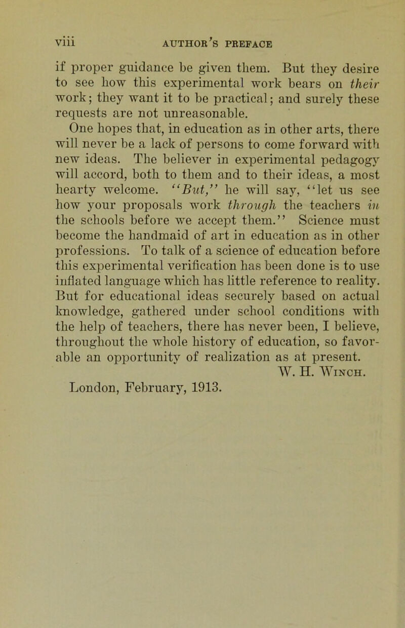 if proper guidance be given them. But they desire to see how this experimental work bears on their work; they want it to be practical; and surely these requests are not unreasonable. One hopes that, in education as in other arts, there will never be a lack of persons to come forward with new ideas. The believer in experimental pedagogy will accord, both to them and to their ideas, a most hearty welcome. “But,” he will say, “let us see how your proposals work through the teachers in the schools before we accept them.” Science must become the handmaid of art in education as in other professions. To talk of a science of education before this experimental verification has been done is to use inflated language which has little reference to reality. But for educational ideas securely based on actual knowledge, gathered under school conditions with the help of teachers, there has never been, I believe, throughout the whole history of education, so favor- able an opportunitv of realization as at present. W. H. Winch. London, February, 1913.