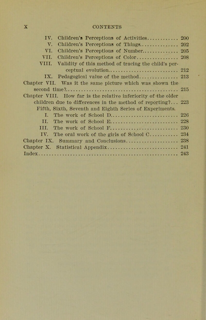 IV. Children’s Perceptions of Activities 200 V. Children’s Perceptions of Things 202 VI. Children’s Perceptions of Number 205 VII. Children’s Perceptions of Color 208 VIII. Validity of this method of tracing the child’s per- ceptual evolution 212 IX. Pedagogical value of the method 213 Chapter VII. Was it the same picture which was shown the second time? 215 Chapter VIII. How far is the relative inferiority of the older children due to differences in the method of reporting?... 223 Fifth, Sixth, Seventh and Eighth Series of Experiments. I. The work of School D 226 II. The work of School E 228 III. The work of School F 230 IV. The oral work of the girls of School C 234 Chapter IX. Summary and Conclusions 238 Chapter X. Statistical Appendix 241 Index 243