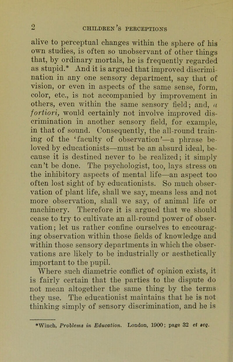 alive to perceptual changes within the sphere of his own studies, is often so unobservant of other things that, by ordinary mortals, he is frequently regarded as stupid.* And it is argued that improved discrimi- nation in any one sensory department, say that of vision, or even in aspects of the same sense, form, color, etc., is not accompanied by improvement in others, even within the same sensory field; and, a fortiori, would certainly not involve improved dis- crimination in another sensory field, for example, in that of sound. Consequently, the all-round train- ing of the ‘faculty of observation’—a phrase be- loved by educationists—must be an absurd ideal, be- cause it is destined never to be realized; it simply can’t be done. The psychologist, too, lays stress on the inhibitory aspects of mental life—an aspect too often lost sight of by educationists. So much obser- vation of plant life, shall we say, means less and not more observation, shall we say, of animal life or machinery. Therefore it is argued that we should cease to try to cultivate an all-round power of obser- vation; let us rather confine ourselves to encourag- ing observation within those fields of knowledge and within those sensory departments in which the obser- vations are likely to be industrially or aesthetically important to the pupil. Where such diametric conflict of opinion exists, it is fairly certain that the parties to the dispute do not mean altogether the same thing by the terms they use. The educationist maintains that he is not thinking simply of sensory discrimination, and he is ♦Winch, Problems in Education. London, 1900; page 32 et seq.