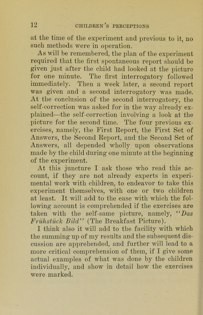 at the time of the experiment and previous to it, no such methods were in operation. As will be remembered, the plan of the experiment required that the first spontaneous report should be given just after the child had looked at the picture for one minute. The first interrogatory followed immediately. Then a week later, a second report was given and a second interrogatory was made. At the conclusion of the second interrogatory, the self-correction was asked for in the way already ex- plained—the self-correction involving a look at the picture for the second time. The four previous ex- ercises, namely, the First Report, the First Set of Answers, the Second Report, and the Second Set of Answers, all depended wholly upon observations made by the child during one minute at the beginning of the experiment. At this juncture I ask those who read this ac- count, if they are not already experts in experi- mental work with children, to endeavor to take this experiment themselves, with one or two children at least. It will add to the ease with which the fol- lowing account is comprehended if the exercises are taken with the self-same picture, namely, “Das Fruhstiick Bild” (The Breakfast Picture). I think also it will add to the facility with which the summing up of my results and the subsequent dis- cussion are apprehended, and further will lead to a more critical comprehension of them, if I give some actual examples of what was done by the children individually, and show in detail how the exercises were marked.