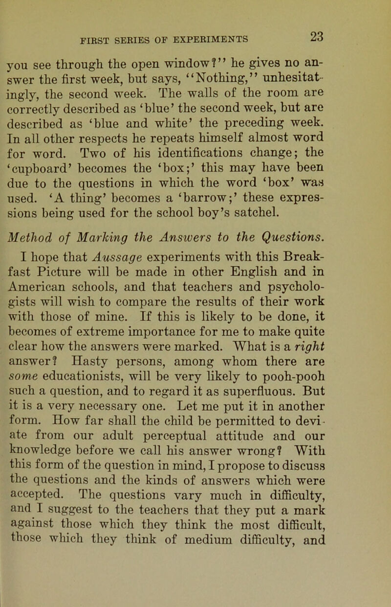 you see through the open window?” he gives no an- swer the first week, but says, “Nothing,” unhesitat- ingly, the second week. The walls of the room are correctly described as ‘blue’ the second week, but are described as ‘blue and white’ the preceding week. In all other respects he repeats himself almost word for word. Two of his identifications change; the ‘cupboard’ becomes the ‘box;’ this may have been due to the questions in which the word ‘box’ was used. ‘A thing’ becomes a ‘barrow;’ these expres- sions being used for the school boy’s satchel. Method of Marking the Answers to the Questions. I hope that Aussage experiments with this Break- fast Picture will be made in other English and in American schools, and that teachers and psycholo- gists will wish to compare the results of their work with those of mine. If this is likely to be done, it becomes of extreme importance for me to make quite clear how the answers were marked. What is a right answer? Hasty persons, among whom there are some educationists, will be very likely to pooh-pooh such a question, and to regard it as superfluous. But it is a very necessary one. Let me put it in another form. How far shall the child be permitted to devi- ate from our adult perceptual attitude and our knowledge before we call his answer wrong? With this form of the question in mind, I propose to discuss the questions and the kinds of answers which were accepted. The questions vary much in difficulty, and I suggest to the teachers that they put a mark against those which they think the most difficult, those which they think of medium difficulty, and