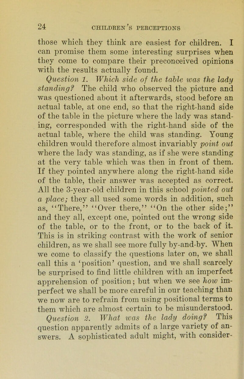 those which they think are easiest for children. I can promise them some interesting surprises when they come to compare their preconceived opinions with the results actually found. Question 1. Which side of the table was the lady standing? The child who observed the picture and was questioned about it afterwards, stood before an actual table, at one end, so that the right-hand side of the table in the picture where the lady was stand- ing, corresponded with the right-hand side of the actual table, where the child was standing. Young children would therefore almost invariably point out where the lady was standing, as if she were standing at the very table which was then in front of them. If they pointed anywhere along the right-hand side of the table, their answer was accepted as correct. All the 3-year-old children in this school pointed out a place; they all used some words in addition, such as, “There,” “Over there,” “On the other side;” and they all, except one, pointed out the wrong side of the table, or to the front, or to the back of it. This is in striking contrast with the work of senior children, as we shall see more fully by-and-by. When we come to classify the questions later on, we shall call this a ‘position’ question, and we shall scarcely be surprised to find little children with an imperfect apprehension of position; but when we see how im- perfect we shall be more careful in our teaching than we now are to refrain from using positional terms to them which are almost certain to be misunderstood. Question 2. What teas the lady doing? This question apparently admits of a large variety of an- swers. A sophisticated adult might, with consider-