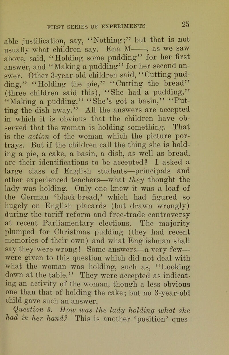 able justification, say, “Nothing;” but that is not usually what children say. Ena M , as we saw above, said, “Holding some pudding” for her first answer, and “Making a pudding” for her second an- swer. Other 3-year-old children said, “Cutting pud- ding,” “Holding the pie,” “Cutting the bread” (three children said this), “She had a pudding,” “Making a pudding,” “She’s got a basin,” “Put- ting the dish away.” All the answers are accepted in which it is obvious that the children have ob- served that the woman is holding something. That is the action of the woman which the picture por- trays. But if the children call the thing she is hold- ing a pie, a cake, a basin, a dish, as well as bread, are their identifications to be accepted? I asked a large class of English students—principals and other experienced teachers—what they thought the lady was holding. Only one knew it was a loaf of the German ‘black-bread,’ which had figured so hugely on English placards (but drawn wrongly) during the tariff reform and free-trade controversy at recent Parliamentary elections. The majority plumped for Christmas pudding (they had recent memories of their own) and what Englishman shall say they were wrong! Some answers—a very few— were given to this question which did not deal with what the woman was holding, such as, “Looking down at the table.” They were accepted as indicat- ing an activity of the woman, though a less obvious one than that of holding the cake; but no 3-year-old child gave such an answer. Question 3. How ivas the lady holding ivhat she had in her handf This is another ‘position’ ques-