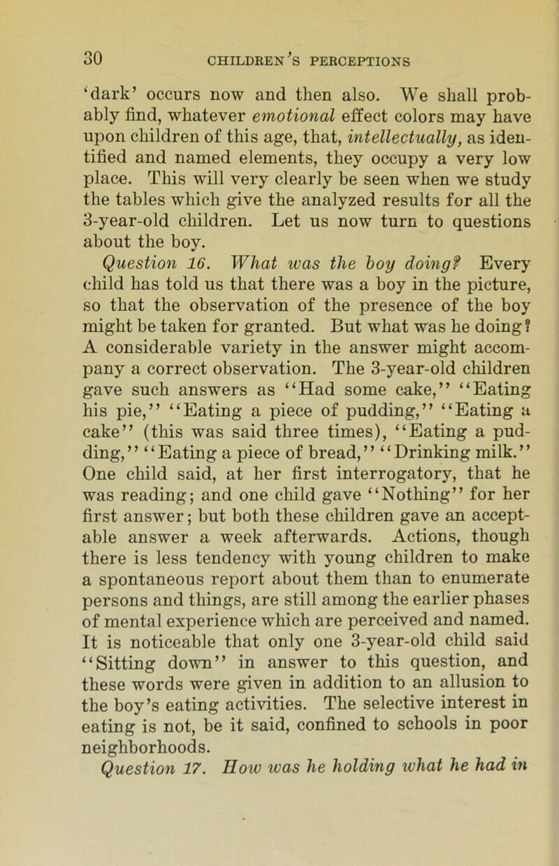 ‘dark’ occurs now and then also. We shall prob- ably find, whatever emotional effect colors may have upon children of this age, that, intellectually, as iden- tified and named elements, they occupy a very low place. This will very clearly be seen when we study the tables which give the analyzed results for all the 3-year-old children. Let us now turn to questions about the boy. Question 16. What was the hoy doingf Every child has told us that there was a boy in the picture, so that the observation of the presence of the boy might be taken for granted. But what was he doing? A considerable variety in the answer might accom- pany a correct observation. The 3-year-old children gave such answers as “Had some cake,” “Eating his pie,” “Eating a piece of pudding,” “Eating a cake” (this was said three times), “Eating a pud- ding, ” “ Eating a piece of bread, ” “ Drinking milk. ’ ’ One child said, at her first interrogatory, that he was reading; and one child gave “Nothing” for her first answer; but both these children gave an accept- able answer a week afterwards. Actions, though there is less tendency with young children to make a spontaneous report about them than to enumerate persons and things, are still among the earlier phases of mental experience which are perceived and named. It is noticeable that only one 3-year-old child said “Sitting down” in answer to this question, and these words were given in addition to an allusion to the boy’s eating activities. The selective interest in eating is not, be it said, confined to schools in poor neighborhoods. Question 17. How ivas he holding what he had in