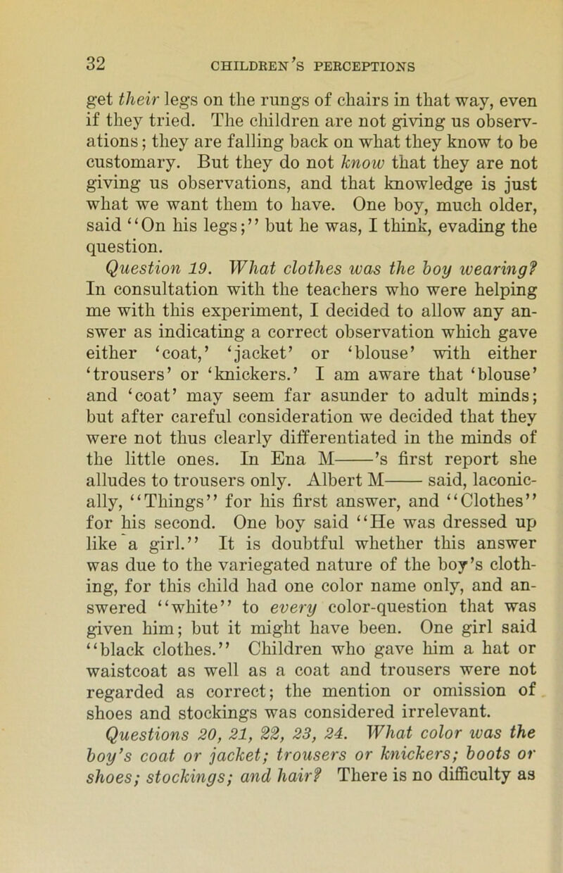 get their legs on the rungs of chairs in that way, even if they tried. The children are not giving us observ- ations ; they are falling back on what they know to be customary. But they do not know that they are not giving us observations, and that knowledge is just what we want them to have. One boy, much older, said “On his legs;” but he was, I think, evading the question. Question 19. What clothes was the hoy wearing? In consultation with the teachers who were helping me with this experiment, I decided to allow any an- swer as indicating a correct observation which gave either ‘coat,’ ‘jacket’ or ‘blouse’ with either ‘trousers’ or ‘knickers.’ I am aware that ‘blouse’ and ‘coat’ may seem far asunder to adult minds; but after careful consideration we decided that they were not thus clearly differentiated in the minds of the little ones. In Ena M ’s first report she alludes to trousers only. Albert M said, laconic- ally, “Things” for his first answer, and “Clothes” for his second. One hoy said “He was dressed up like a girl.” It is doubtful whether this answer was due to the variegated nature of the boy’s cloth- ing, for this child had one color name only, and an- swered “white” to every color-question that was given him; but it might have been. One girl said “black clothes.” Children who gave him a hat or waistcoat as well as a coat and trousers were not regarded as correct; the mention or omission of shoes and stockings was considered irrelevant. Questions 20, 21, 22, 23, 24. What color was the boy’s coat or jacket; trousers or knickers; boots or shoes; stockings; and hair? There is no difficulty as
