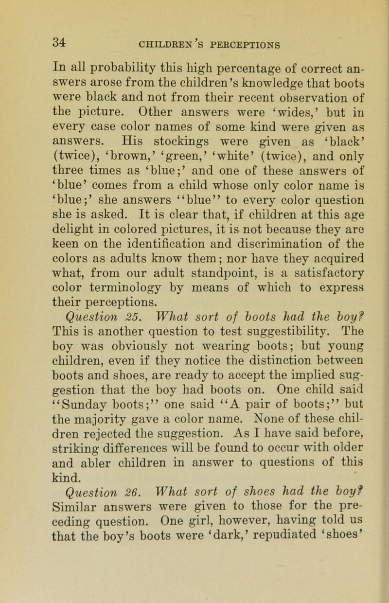 In all probability this high percentage of correct an- swers arose from the children’s knowledge that boots were black and not from their recent observation of the picture. Other answers were ‘wides,’ but in every case color names of some kind were given as answers. His stockings were given as ‘black’ (twice), ‘brown,’ ‘green,’ ‘white’ (twice), and only three times as ‘blue;’ and one of these answers of ‘blue’ comes from a child whose only color name is ‘blue;’ she answers “blue” to every color question she is asked. It is clear that, if children at this age delight in colored pictures, it is not because they are keen on the identification and discrimination of the colors as adults know them; nor have they acquired what, from our adult standpoint, is a satisfactory color terminology by means of which to express their perceptions. Question 25. What sort of boots had the boy? This is another question to test suggestibility. The boy was obviously not wearing boots; but young children, even if they notice the distinction between boots and shoes, are ready to accept the implied sug- gestion that the boy had boots on. One child said “Sunday boots;” one said “A pair of boots;” but the majority gave a color name. None of these chil- dren rejected the suggestion. As I have said before, striking differences will be found to occur with older and abler children in answer to questions of this kind. Question 26. What sort of shoes had the boy? Similar answers were given to those for the pre- ceding question. One girl, however, having told us that the boy’s boots were ‘dark,’ repudiated ‘shoes’