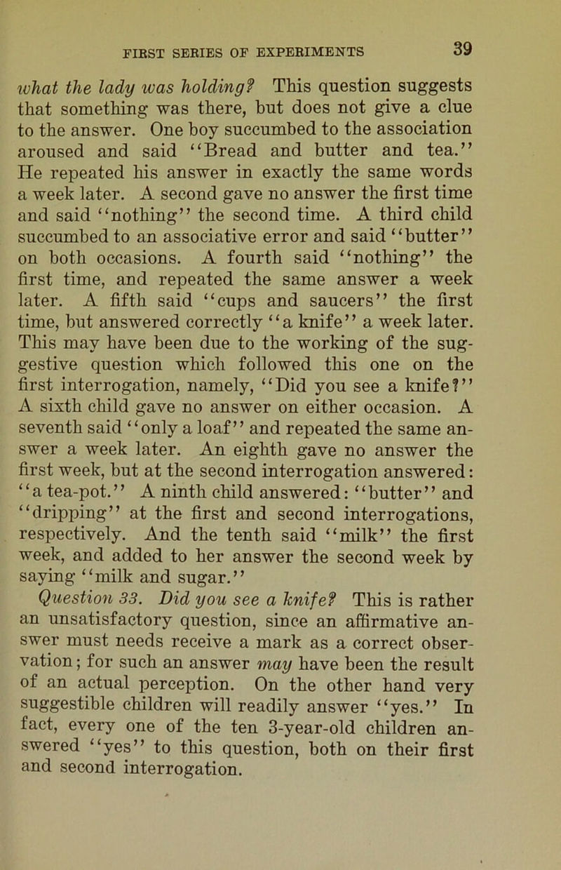 what the lady was holding? This question suggests that something was there, hut does not give a clue to the answer. One boy succumbed to the association aroused and said “Bread and butter and tea.” He repeated his answer in exactly the same words a week later. A second gave no answer the first time and said “nothing” the second time. A third child succumbed to an associative error and said “butter” on both occasions. A fourth said “nothing” the first time, and repeated the same answer a week later. A fifth said “cups and saucers” the first time, but answered correctly “a knife” a week later. This may have been due to the working of the sug- gestive question which followed this one on the first interrogation, namely, “Did you see a knife?” A sixth child gave no answer on either occasion. A seventh said “only a loaf” and repeated the same an- swer a week later. An eighth gave no answer the first week, but at the second interrogation answered: ‘ ‘ a tea-pot. ’ ’ A ninth child answered: ‘ ‘ butter ’ ’ and “dripping” at the first and second interrogations, respectively. And the tenth said “milk” the first week, and added to her answer the second week by saying “milk and sugar.” Question 33. Did you see a knife? This is rather an unsatisfactory question, since an affirmative an- swer must needs receive a mark as a correct obser- vation ; for such an answer may have been the result of an actual perception. On the other hand very suggestible children will readily answer “yes.” In fact, every one of the ten 3-year-old children an- swered “yes” to this question, both on their first and second interrogation.