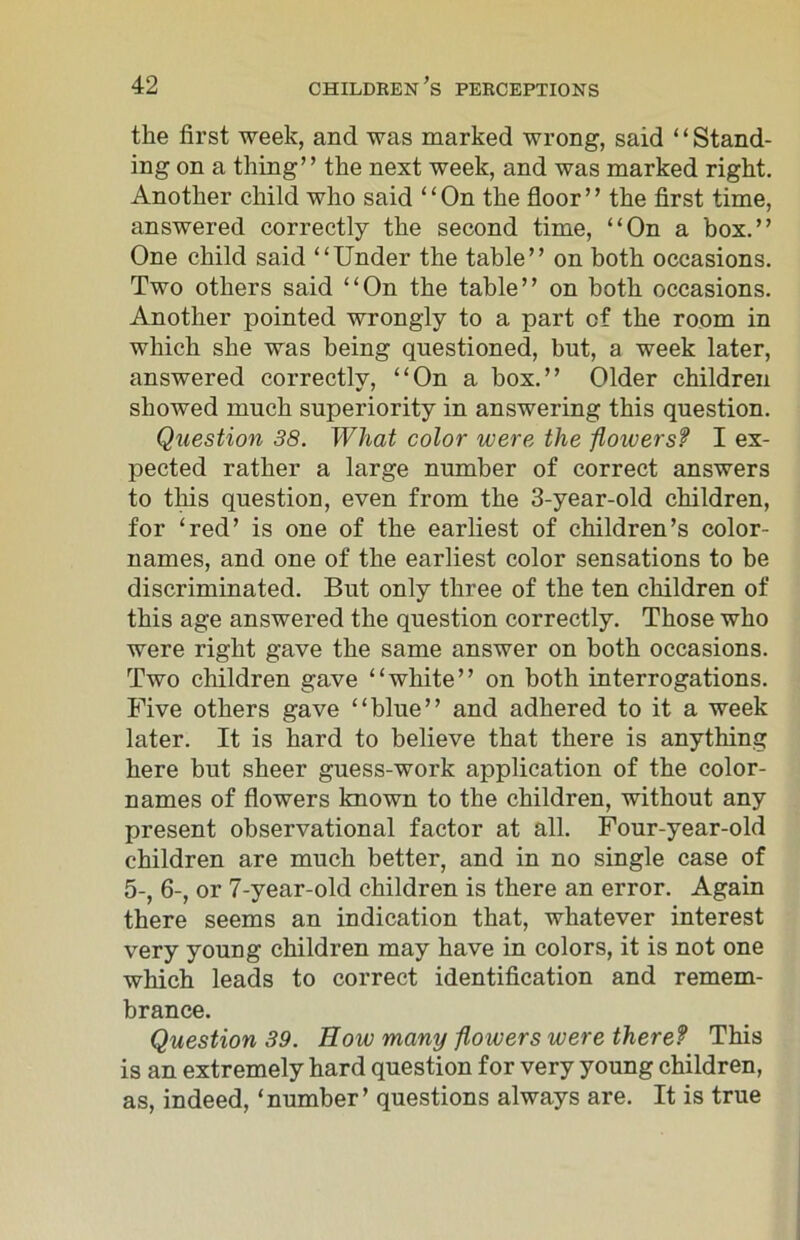 the first week, and was marked wrong, said ‘ ‘ Stand- ing on a thing” the next week, and was marked right. Another child who said ‘ ‘ On the floor ’ ’ the first time, answered correctly the second time, “On a box.” One child said “Under the table” on both occasions. Two others said “On the table” on both occasions. Another pointed wrongly to a part of the room in which she was being questioned, but, a week later, answered correctly, “On a box.” Older children showed much superiority in answering this question. Question 38. What color were the floivers? I ex- pected rather a large number of correct answers to this question, even from the 3-year-old children, for ‘red’ is one of the earliest of children’s color- names, and one of the earliest color sensations to be discriminated. But only three of the ten children of this age answered the question correctly. Those who were right gave the same answer on both occasions. Two children gave “white” on both interrogations. Five others gave “blue” and adhered to it a week later. It is hard to believe that there is anything here but sheer guess-work application of the color- names of flowers known to the children, without any present observational factor at all. Four-year-old children are much better, and in no single case of 5-, 6-, or 7-year-old children is there an error. Again there seems an indication that, whatever interest very young children may have in colors, it is not one which leads to correct identification and remem- brance. Question 39. How many flowers were there? This is an extremely hard question for very young children, as, indeed, ‘number’ questions always are. It is true