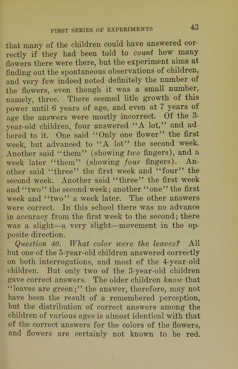 that many of the children could have answered cor- rectly if they had been told to count how many flowers there were there, but the experiment aims at finding out the spontaneous observations of children, and very few indeed noted definitely the number of the flowers, even though it was a small number, namely, three. There seemed litle growth of this power until 6 years of age, and even at 7 years of age the answers were mostly incorrect. Of the 3- year-old children, four answered “A lot,” and ad- hered to it. One said “Only one flower” the first week, but advanced to “A lot” the second week. Another said “them” (showing two fingers), and a week later “them” (showing four fingers). An- other said “three” the first week and “four” the second week. Another said “three” the first week and “two” the second week; another “one” the first week and “two” a week later. The other answers were correct. In this school there was no advance in accuracy from the first week to the second; there was a slight—a very slight—movement in the op- posite direction. Question 40. What color ivere the leavesf All but one of the 5-year-old children answered correctly on both interrogations, and most of the 4-year-old children. But only two of the 3-year-old children gave correct answers. The older children know that “leaves are green;” the answer, therefore, may not have been the result of a remembered perception, but the distribution of correct answers among the children of various ages is almost identical with that of the correct answers for the colors of the flowers, and flowers are certainly not known to be red.