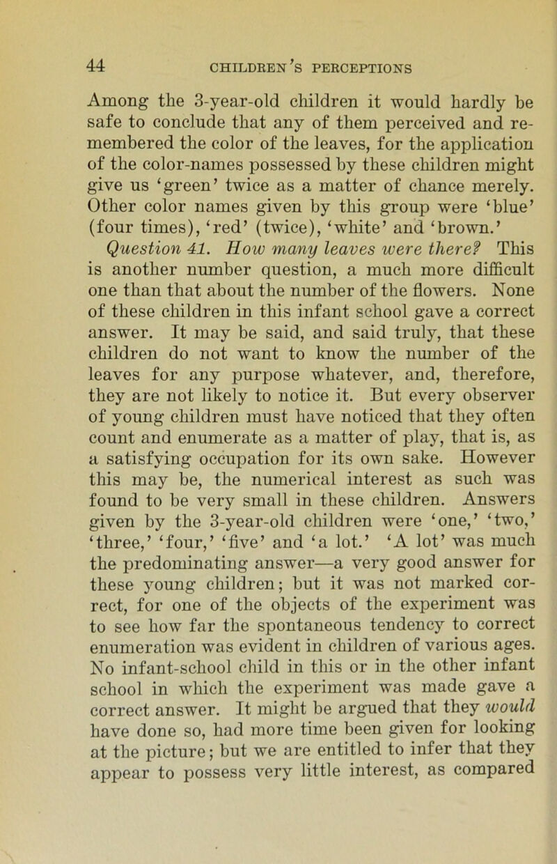 Among the 3-year-old children it would hardly be safe to conclude that any of them perceived and re- membered the color of the leaves, for the application of the color-names possessed by these children might give us ‘green’ twice as a matter of chance merely. Other color names given by this group were ‘blue’ (four times), ‘red’ (twice), ‘white’ and ‘brown.’ Question 41. How many leaves were theref This is another number question, a much more difficult one than that about the number of the flowers. None of these children in this infant school gave a correct answer. It may be said, and said truly, that these children do not want to know the number of the leaves for any purpose whatever, and, therefore, they are not likely to notice it. But every observer of young children must have noticed that they often count and enumerate as a matter of play, that is, as a satisfying occupation for its own sake. However this may be, the numerical interest as such was found to be very small in these children. Answers given by the 3-year-old children were ‘one,’ ‘two,’ ‘three,’ ‘four,’ ‘five’ and ‘a lot.’ ‘A lot’ was much the predominating answer—a very good answer for these young children; but it was not marked cor- rect, for one of the objects of the experiment was to see how far the spontaneous tendency to correct enumeration was evident in children of various ages. No infant-school child in this or in the other infant school in which the experiment was made gave a correct answer. It might be argued that they would have done so, had more time been given for looking at the picture; but we are entitled to infer that they appear to possess very little interest, as compared