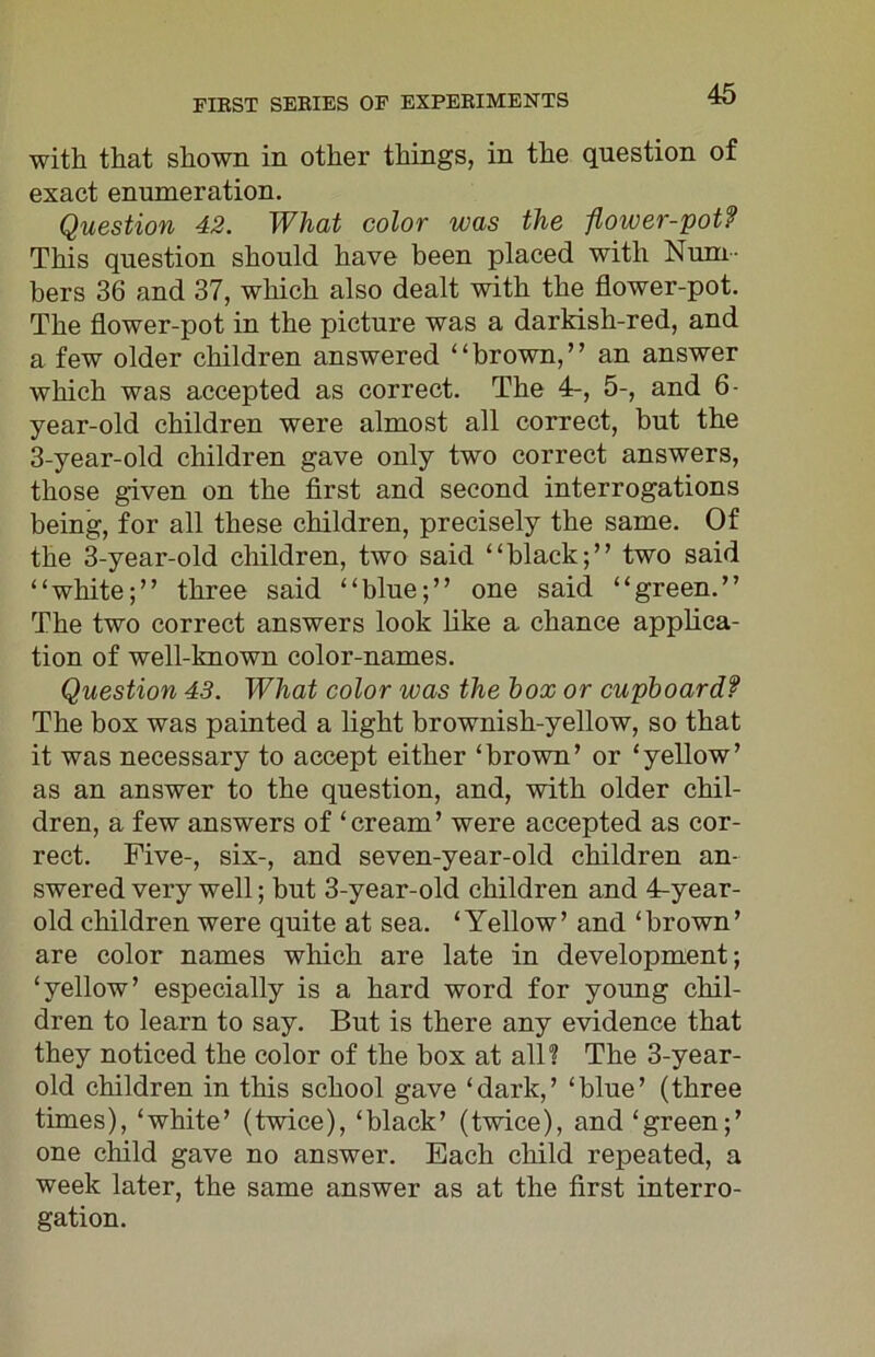 with that shown in other things, in the question of exact enumeration. Question 42. What color was the flower-pot? This question should have been placed with Num- bers 36 and 37, which also dealt with the flower-pot. The flower-pot in the picture was a darkish-red, and a few older children answered “brown,” an answer which was accepted as correct. The 4-, 5-, and 6- year-old children were almost all correct, but the 3-year-old children gave only two correct answers, those given on the first and second interrogations being, for all these children, precisely the same. Of the 3-year-old children, two said “black;” two said “white;” three said “blue;” one said “green.” The two correct answers look like a chance applica- tion of well-known color-names. Question 43. What color was the box or cupboardf The box was painted a light brownish-yellow, so that it was necessary to accept either ‘brown’ or ‘yellow’ as an answer to the question, and, with older chil- dren, a few answers of ‘cream’ were accepted as cor- rect. Five-, six-, and seven-year-old children an- swered very well; but 3-year-old children and 4-year- old children were quite at sea. ‘Yellow’ and ‘brown’ are color names which are late in development; ‘yellow’ especially is a hard word for young chil- dren to learn to say. But is there any evidence that they noticed the color of the box at all? The 3-year- old children in this school gave ‘dark,’ ‘blue’ (three times), ‘white’ (twice), ‘black’ (twice), and ‘green;’ one child gave no answer. Each child repeated, a week later, the same answer as at the first interro- gation.