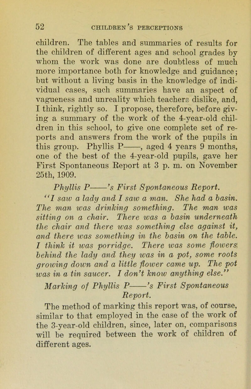 children. The tables and summaries of results for the children of different ages and school grades by whom the work was done are doubtless of much more importance both for knowledge and guidance; but without a living basis in the knowledge of indi- vidual cases, such summaries have an aspect of vagueness and unreality which teachers dislike, and, I think, rightly so. I propose, therefore, before giv- ing a summary of the work of the 4-year-old chil- dren in this school, to give one complete set of re- ports and answers from the work of the pupils in this group. Phyllis P , aged 4 years 9 months, one of the best of the 4-year-old pupils, gave her First Spontaneous Report at 3 p. m. on November 25th, 1909. Phyllis P ’s First Spontaneous Report. “I saiv a lady and I saw a man. She had a basin. The man was drinking something. The man was sitting on a chair. There ivas a basin underneath the chair and there was something else against it, and there was something in the basin on the table. I think it was porridge. There was some flowers', behind the lady and they was in a pot, some roots growing down and a little flower came up. The pot was in a tin saucer. I don’t know anything else.” Marking of Phyllis P ’s First Spontaneous Report. The method of marking this report was, of course, similar to that employed in the case of the work of the 3-year-old children, since, later on, comparisons will be required between the work of children of different ages.