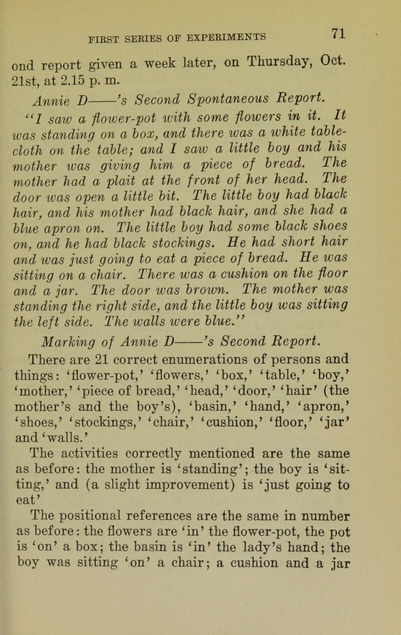 ond report given a week later, on Thursday, Oct. 21st, at 2.15 p. m. Annie D ’s Second Spontaneous Report. “I saw a flower-pot until some flowers in it. It was standing on a box, and there was a white table- cloth on the table; and I saw a little boy and his mother ivas giving him a piece of bread. The mother had a plait at the front of her head. The door was open a little bit. The little boy had black hair, and his mother had black hair, and she had a blue apron on. The little boy had some black shoes on, and he had black stockings. He had short hair and ivas just going to eat a piece of bread. He was sitting on a chair. There was a cushion on the floor and a jar. The door was brown. The mother was standing the right side, and the little boy was sitting the left side. The walls were blue.” Marking of Annie D ’s Second Report. There are 21 correct enumerations of persons and things: ‘flower-pot,’ ‘flowers,’ ‘box,’ ‘table,’ ‘boy,’ ‘mother,’ ‘piece of bread,’ ‘head,’ ‘door,’ ‘hair’ (the mother’s and the boy’s), ‘basin,’ ‘hand,’ ‘apron,’ ‘shoes,’ ‘stockings,’ ‘chair,’ ‘cushion,’ ‘floor,’ ‘jar’ and ‘walls.’ The activities correctly mentioned are the same as before: the mother is ‘standing’; the boy is ‘sit- ting,’ and (a slight improvement) is ‘just going to eat’ The positional references are the same in number as before: the flowers are ‘in’ the flower-pot, the pot is ‘on’ a box; the basin is ‘in’ the lady’s hand; the boy was sitting ‘on’ a chair; a cushion and a jar