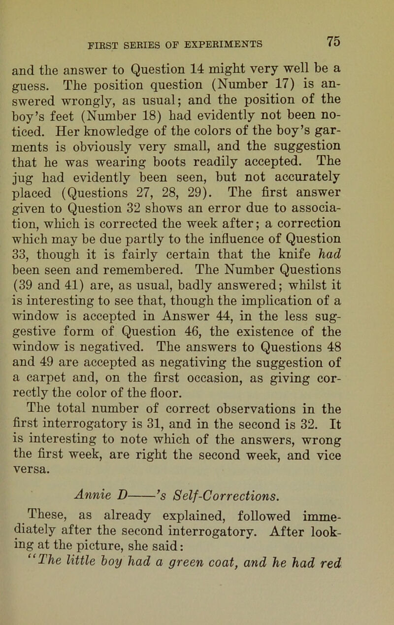 and the answer to Question 14 might very well be a guess. The position question (Number 17) is an- swered wrongly, as usual; and the position of the boy’s feet (Number 18) had evidently not been no- ticed. Her knowledge of the colors of the boy’s gar- ments is obviously very small, and the suggestion that he was wearing boots readily accepted. The jug had evidently been seen, but not accurately placed (Questions 27, 28, 29). The first answer given to Question 32 shows an error due to associa- tion, which is corrected the week after; a correction which may be due partly to the influence of Question 33, though it is fairly certain that the knife had been seen and remembered. The Number Questions (39 and 41) are, as usual, badly answered; whilst it is interesting to see that, though the implication of a window is accepted in Answer 44, in the less sug- gestive form of Question 46, the existence of the window is negatived. The answers to Questions 48 and 49 are accepted as negativing the suggestion of a carpet and, on the first occasion, as giving cor- rectly the color of the floor. The total number of correct observations in the first interrogatory is 31, and in the second is 32. It is interesting to note which of the answers, wrong the first week, are right the second week, and vice versa. Annie D ’s 8elf-Corrections. These, as already explained, followed imme- diately after the second interrogatory. After look- ing at the picture, she said: “The little boy had a green coat, and he had red