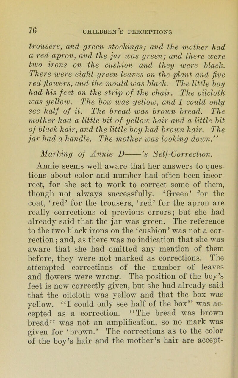trousers, and green stockings; and the mother had a red apron, and the jar was green; and there were two irons on the cushion and they were black. There ivere eight green leaves on the plant and five red flowers, and the mould teas black. The little boy had his feet on the strip of the chair. The oilcloth was yellow. The box was yellow, and I could only see half of it. The bread was brown bread. The mother had a little bit of yellow hair and a little bit of black hair, and the little boy had brown hair. The jar had a handle. The mother ivas looking down.” Marking of Annie D ’s Self-Correction. Annie seems well aware that her answers to ques- tions about color and number had often been incor- rect, for she set to work to correct some of them, though not always successfully. ‘Green’ for the coat, ‘red’ for the trousers, ‘red’ for the apron are really corrections of previous errors; but she had already said that the jar was green. The reference to the two black irons on the ‘cushion’ was not a cor- rection ; and, as there was no indication that she was aware that she had omitted any mention of them before, they were not marked as corrections. The attempted corrections of the number of leaves and flowers were wrong. The position of the boy’s feet is now correctly given, but she had already said that the oilcloth was yellow and that the box was yellow. “I could only see half of the box” was ac- cepted as a correction. “The bread was brown bread” was not an amplification, so no mark was given for ‘brown.’ The corrections as to the color of the boy’s hair and the mother’s hair are accept-