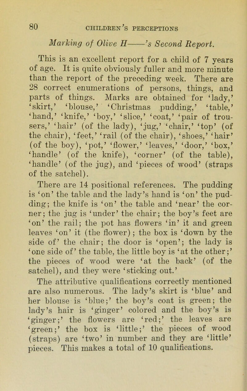Marking of Olive H 's Second Report. This is an excellent report for a child of 7 years of age. It is quite obviously fuller and more minute than the report of the preceding week. There are 28 correct enumerations of persons, things, and parts of things. Marks are obtained for ‘lady,’ ‘skirt,’ ‘blouse,’ ‘Christmas pudding,’ ‘table,’ ‘hand,’ ‘knife,’ ‘boy,’ ‘slice,’ ‘coat,’ ‘pair of trou- sers,’ ‘hair’ (of the lady), ‘jug,’ ‘chair,’ ‘top’ (of the chair), ‘feet,’ ‘rail (of the chair), ‘shoes,’ ‘hair’ (of the boy), ‘pot,’ ‘flower,’ ‘leaves,’ ‘door,’ ‘box,’ ‘handle’ (of the knife), ‘corner’ (of the table), ‘handle’ (of the jug), and ‘pieces of wood’ (straps of the satchel). There are 14 positional references. The pudding is ‘on’ the table and the lady’s hand is ‘on’ the pud- ding; the knife is ‘on’ the table and ‘near’ the cor- ner; the jug is ‘under’ the chair; the boy’s feet are ‘on’ the rail; the pot has flowers ‘in’ it and green leaves ‘on’ it (the flower); the box is ‘down by the side of’ the chair; the door is ‘open’; the lady is ‘one side of’ the table, the little boy is ‘at the other;’ the pieces of wood were ‘at the back’ (of the satchel), and they were ‘sticking out.’ The attributive qualifications correctly mentioned are also numerous. The lady’s skirt is ‘blue’ and her blouse is ‘blue;’ the boy’s coat is green; the lady’s hair is ‘ginger’ colored and the boy’s is ‘ginger;’ the flowers are ‘red;’ the leaves are ‘green;’ the box is ‘little;’ the pieces of wood (straps) are ‘two’ in number and they are ‘little’ pieces. This makes a total of 10 qualifications.