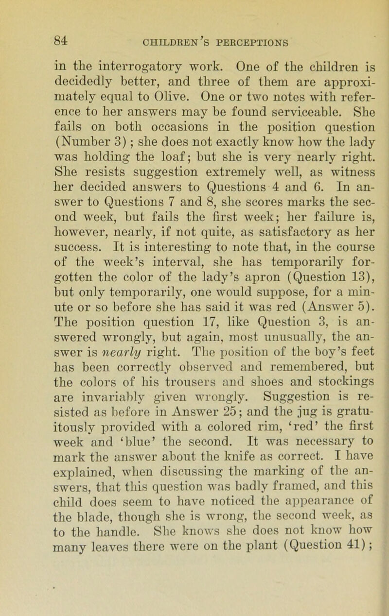 in tlie interrogatory work. One of the children is decidedly better, and three of them are approxi- mately equal to Olive. One or two notes with refer- ence to her answers may be found serviceable. She fails on both occasions in the position question (Number 3); she does not exactly know how the lady was holding the loaf; hut she is very nearly right. She resists suggestion extremely well, as witness her decided answers to Questions 4 and 6. In an- swer to Questions 7 and 8, she scores marks the sec- ond week, hut fails the first week; her failure is, however, nearly, if not quite, as satisfactory as her success. It is interesting to note that, in the course of the week’s interval, she has temporarily for- gotten the color of the lady’s apron (Question 13), but only temporarily, one would suppose, for a min- ute or so before she has said it was red (Answer 5). The position question 17, like Question 3, is an- swered wrongly, but again, most unusually, the an- swer is nearly right. The position of the boy’s feet has been correctly observed and remembered, but the colors of his trousers and shoes and stockings are invariably given wrongly. Suggestion is re- sisted as before in Answer 25; and the jug is gratu- itously provided with a colored rim, ‘red’ the first week and ‘blue’ the second. It was necessary to mark the answer about the knife as correct. I have explained, when discussing the marking of the an- swers, that this question was badly framed, and this child does seem to have noticed the appearance of the blade, though she is wrong, the second week, as to the handle. She knows she does not know how many leaves there were on the plant (Question 41);