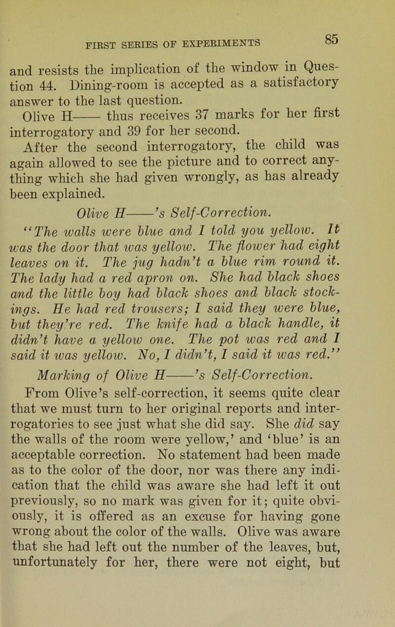 and resists the implication of the window in Ques- tion 44. Dining-room is accepted as a satisfactory answer to the last question. Olive H thus receives 37 marks for her first interrogatory and 39 for her second. After the second interrogatory, the child was again allowed to see the picture and to correct any- thing which she had given wrongly, as has already been explained. Olive H ’s Self-Correction. “The ivalls were blue and I told you yellow. It was the door that was yellow. The flower had eight leaves on it. The jug hadn’t a blue rim round it. The lady had a red apron on. She had black shoes and the little boy had black shoes and black stock- ings. He had red trousers; I said they were blue, but they’re red. The knife had a black handle, it didn’t have a yellow one. The pot was red and I said it ivas yellow. No, I didn’t, I said it ivas red.” Marking of Olive H ’s Self-Correction. From Olive’s self-correction, it seems quite clear that we must turn to her original reports and inter- rogatories to see just what she did say. She did say the walls of the room were yellow,’ and ‘blue’ is an acceptable correction. No statement had been made as to the color of the door, nor was there any indi- cation that the child was aware she had left it out previously, so no mark was given for it; quite obvi- ously, it is offered as an excuse for having gone wrong about the color of the walls. Olive was aware that she had left out the number of the leaves, but, unfortunately for her, there were not eight, but