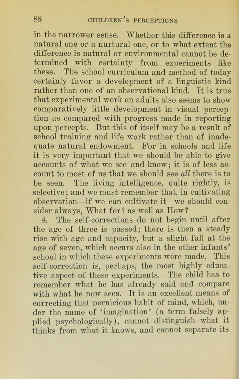 in the narrower sense. Whether this difference is a natural one or a nurtural one, or to what extent the difference is natural or environmental cannot be de- termined with certainty from experiments like these. The school curriculum and method of today certainly favor a development of a linguistic kind rather than one of an observational kind. It is true that experimental work on adults also seems to show comparatively little development in visual percep- tion as compared with progress made in reporting upon percepts. But this of itself may he a result of school training and life work rather than of inade- quate natural endowment. For in schools and life it is very important that we should be able to give accounts of what we see and know; it is of less ac- count to most of us that we should see all there is to be seen. The living intelligence, quite rightly, is selective; and we must remember that, in cultivating observation—if we can cultivate it—we should con- sider always, What for? as well as How? 4. The self-corrections do not begin until after the age of three is passed; there is then a steady rise with age and capacity, but a slight fall at the age of seven, which occurs also in the other infants’ school in which these experiments were made. This self-correction is, perhaps, the most highly educa- tive aspect of these experiments. The child has to remember what he has already said and compare with what he now sees. It is an excellent means of correcting that pernicious habit of mind, which, un- der the name of ‘imagination’ (a term falsely ap- plied psychologically), cannot distinguish what it thinks from what it knows, and cannot separate its
