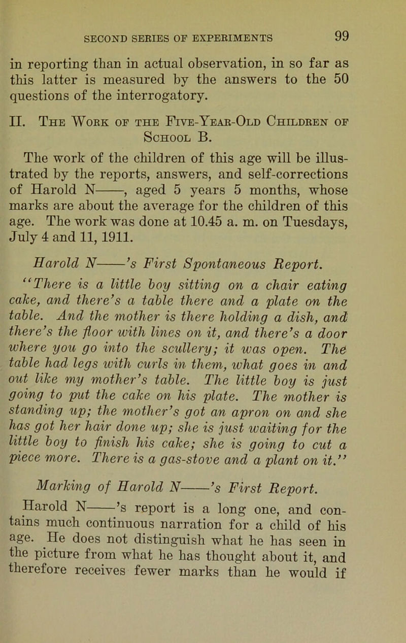 in reporting than in actual observation, in so far as this latter is measured by the answers to the 50 questions of the interrogatory. II. The Work of the Five-Year-Old Children of School B. The work of the children of this age will be illus- trated by the reports, answers, and self-corrections of Harold N , aged 5 years 5 months, whose marks are about the average for the children of this age. The work was done at 10.45 a. m. on Tuesdays, July 4 and 11, 1911. Harold N ’s First Spontaneous Report. “There is a little boy sitting on a chair eating cake, and there’s a table there and a plate on the table. And the mother is there holding a dish, and there’s the floor with lines on it, and there’s a door where you go into the scullery; it was open. The table had legs with curls in them, what goes in and out like my mother’s table. The little boy is just going to put the cake on his plate. The mother is standing up; the mother’s got an apron on and she has got her hair done up; she is just waiting for the little boy to finish his cake; she is going to cut a piece more. There is a gas-stove and a plant on it.” Marking of Harold N ’s First Report. Harold N ’s report is a long one, and con- tains much continuous narration for a child of his age. He does not distinguish what he has seen in the picture from what he has thought about it, and therefore receives fewer marks than he would if
