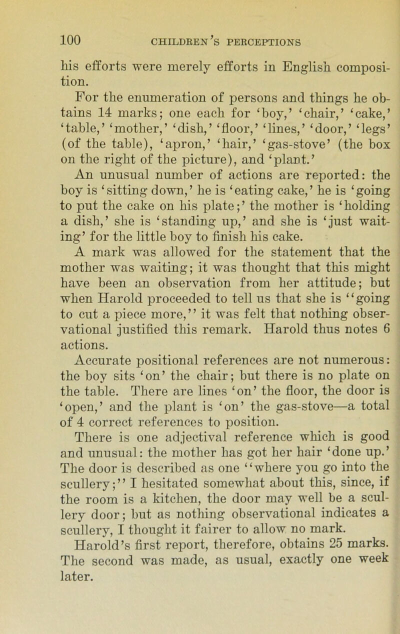 liis efforts were merely efforts in English composi- tion. For the enumeration of persons and things he ob- tains 14 marks; one each for ‘boy,’ ‘chair,’ ‘cake,’ ‘table,’ ‘mother,’ ‘dish,’ ‘floor,’ ‘lines,’ ‘door,’ ‘legs’ (of the table), ‘apron,’ ‘hair,’ ‘gas-stove’ (the box on the right of the picture), and ‘plant.’ An unusual number of actions are reported: the boy is ‘sitting down,’ he is ‘eating cake,’ he is ‘going to put the cake on his plate;’ the mother is ‘holding a dish,’ she is ‘standing up,’ and she is ‘just wait- ing’ for the little boy to finish his cake. A mark was allowed for the statement that the mother was waiting; it was thought that this might have been an observation from her attitude; but when Harold proceeded to tell us that she is ‘ ‘ going to cut a piece more, ’ ’ it was felt that nothing obser- vational justified this remark. Harold thus notes 6 actions. Accurate positional references are not numerous: the boy sits ‘on’ the chair; but there is no plate on the table. There are lines ‘on’ the floor, the door is ‘open,’ and the plant is ‘on’ the gas-stove—a total of 4 correct references to position. There is one adjectival reference which is good and unusual: the mother has got her hair ‘ done up. ’ The door is described as one “where you go into the scullery; ” I hesitated somewhat about this, since, if the room is a kitchen, the door may well be a scul- lery door; but as nothing observational indicates a scullery, I thought it fairer to allow no mark. Harold’s first report, therefore, obtains 25 marks. The second was made, as usual, exactly one week later.