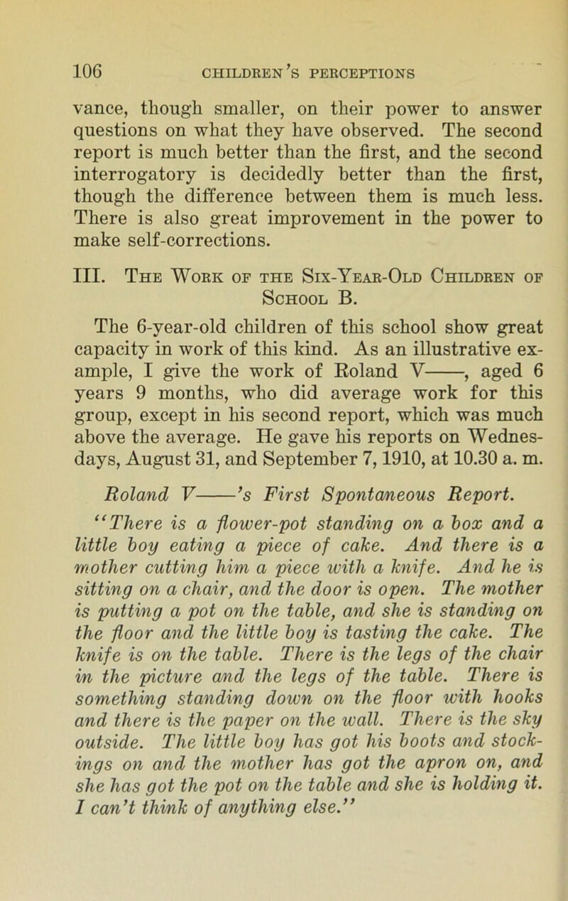 vance, though smaller, on their power to answer questions on what they have observed. The second report is much better than the first, and the second interrogatory is decidedly better than the first, though the difference between them is much less. There is also great improvement in the power to make self-corrections. III. The Work of the Six-Year-Old Children of School B. The 6-vear-old children of this school show great capacity in work of this kind. As an illustrative ex- ample, I give the work of Boland V , aged 6 years 9 months, who did average work for this group, except in his second report, which was much above the average. He gave his reports on Wednes- days, August 31, and September 7,1910, at 10.30 a. m. Roland V ’s First Spontaneous Report. “There is a flower-pot standing on a box and a little boy eating a piece of cake. And there is a mother cutting him a piece ivith a knife. And he is sitting on a chair, and the door is open. The mother is putting a pot on the table, and she is standing on the floor and the little boy is tasting the cake. The knife is on the table. There is the legs of the chair in the picture and the legs of the table. There is something standing down on the floor with hooks and there is the paper on the ivall. There is the sky outside. The little boy has got his boots and stock- ings on and the mother has got the apron on, and she has got the pot on the table and she is holding it. 1 can’t think of anything else.”