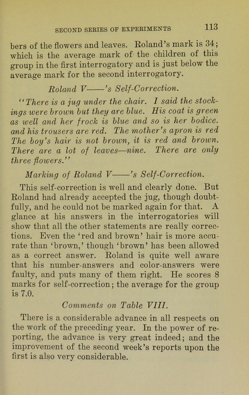 bers of the flowers and leaves. Roland’s mark is 34; which is the average mark of the children of this group in the first interrogatory and is just below the average mark for the second interrogatory. Roland V ’s Self-Correction. “There is a jug under the chair. I said the stock- ings were brown but they are blue. His coat is green as well and her frock is blue and so is her bodice, a/nd his trousers are red. The mother’s apron is red The boy’s hair is not broivn, it is red and brown. There are a lot of leaves—nine. There are only three flowers.” Marking of Roland V ’s Self-Correction. This self-correction is well and clearly done. But Roland had already accepted the jug, though doubt- fully, and he could not be marked again for that. A glance at his answers in the interrogatories will show that all the other statements are really correc- tions. Even the ‘red and brown’ hair is more accu- rate than ‘brown,’ though ‘brown’ has been allowed as a correct answer. Roland is quite well aware that his number-answers and color-answers were faulty, and puts many of them right. He scores 8 marks for self-correction; the average for the group is 7.0. Comments on Table VIII. There is a considerable advance in all respects on the work of the preceding year. In the power of re- porting, the advance is very great indeed; and the improvement of the second week’s reports upon the first is also very considerable.