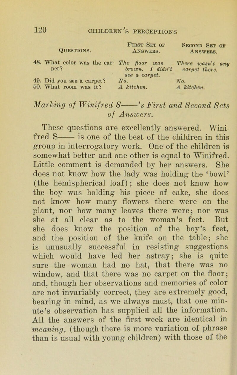 First Set of Second Set of Questions. Answers. Answers. 48. What color was the car- The floor was There wasn't any pet? brown. I didn't carpet there. see a carpet. 49. Did you see a carpet? No. No. 50. What room was it? A kitchen. A kitchen. Marking of Winifred S ’s First and Second Sets of Answers. These questions are excellently answered. Wini- fred S is one of the best of the children in this group in interrogatory work. One of the children is somewhat better and one other is equal to Winifred. Little comment is demanded by her answers. She does not know how the lady was holding the ‘bowl’ (the hemispherical loaf); she does not know how the boy was holding his piece of cake, she does not know how many flowers there were on the plant, nor how many leaves there were; nor was she at all clear as to the woman’s feet. But she does know the position of the boy’s feet, and the position of the knife on the table; she is unusually successful in resisting suggestions which would have led her astray; she is quite sure the woman had no hat, that there was no window, and that there was no carpet on the floor; and, though her observations and memories of color are not invariably correct, they are extremely good, bearing in mind, as we always must, that one min- ute’s observation has supplied all the information. All the answers of the first week are identical in meaning, (though there is more variation of phrase than is usual with young children) with those of the