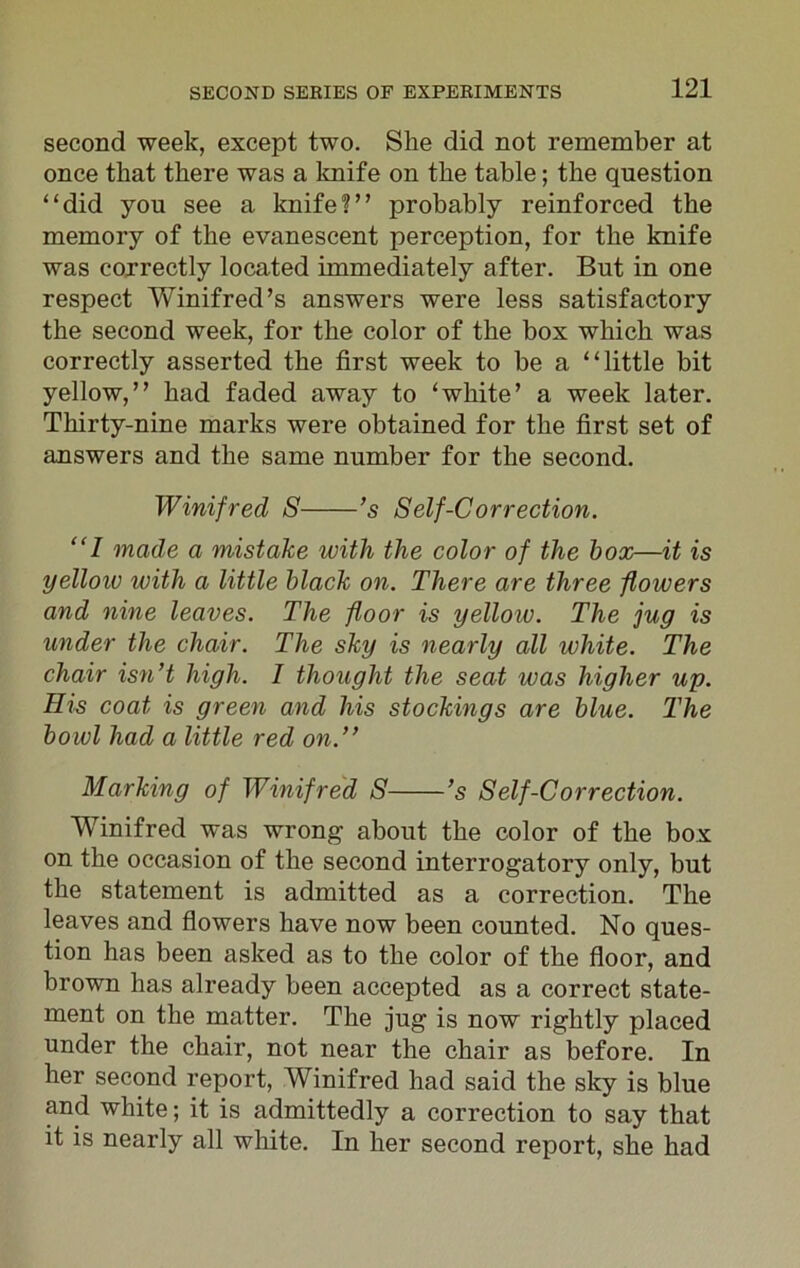 second week, except two. She did not remember at once that there was a knife on the table; the question “did you see a knife?” probably reinforced the memory of the evanescent perception, for the knife was correctly located immediately after. But in one respect Winifred’s answers were less satisfactory the second week, for the color of the box which was correctly asserted the first week to be a “little bit yellow,” had faded away to ‘white’ a week later. Thirty-nine marks were obtained for the first set of answers and the same number for the second. Winifred S ’s Self-Correction. “1 made a mistake with the color of the box—it is yelloio with a little black on. There are three flowers and nine leaves. The floor is yelloiv. The jug is under the chair. The sky is nearly all white. The chair isn’t high. I thought the seat ivas higher up. His coat is green and his stockings are blue. The bowl had a little red on.” Marking of Winifred S ’s Self-Correction. Winifred was wrong about the color of the box on the occasion of the second interrogatory only, but the statement is admitted as a correction. The leaves and flowers have now been counted. No ques- tion has been asked as to the color of the floor, and brown has already been accepted as a correct state- ment on the matter. The jug is now rightly placed under the chair, not near the chair as before. In her second report, Winifred had said the sky is blue and white; it is admittedly a correction to say that it is nearly all white. In her second report, she had