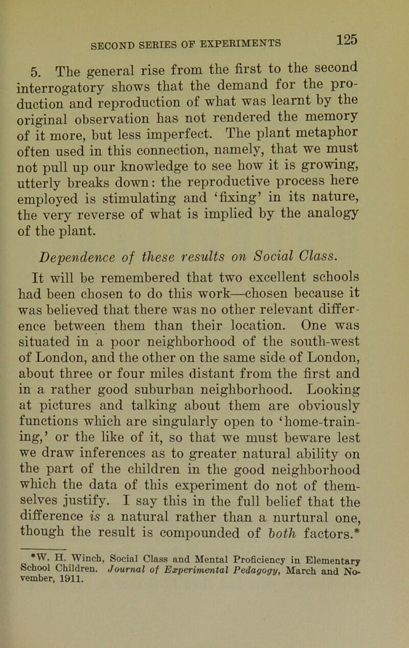5. The general rise from the first to the second interrogatory shows that the demand for the pro- duction and reproduction of what was learnt by the original observation has not rendered the memory of it more, but less imperfect. The plant metaphor often used in this connection, namely, that we must not pull up our knowledge to see how it is growing, utterly breaks down: the reproductive process here employed is stimulating and ‘fixing’ in its nature, the very reverse of what is implied by the analogy of the plant. Dependence of these results on Social Class. It will be remembered that two excellent schools had been chosen to do this work—chosen because it was believed that there was no other relevant differ- ence between them than their location. One was situated in a poor neighborhood of the south-west of London, and the other on the same side of London, about three or four miles distant from the first and in a rather good suburban neighborhood. Looking at pictures and talking about them are obviously functions which are singularly open to ‘home-train- ing,’ or the like of it, so that we must beware lest we draw inferences as to greater natural ability on the part of the children in the good neighborhood which the data of this experiment do not of them- selves justify. I say this in the full belief that the difference is a natural rather than a nurtural one, though the result is compounded of both factors.* *W. H. Winch, Social Class and Mental Proficiency in Elementary School Children. Journal of Experimental Pedagogy, March and No- vember, 1911.