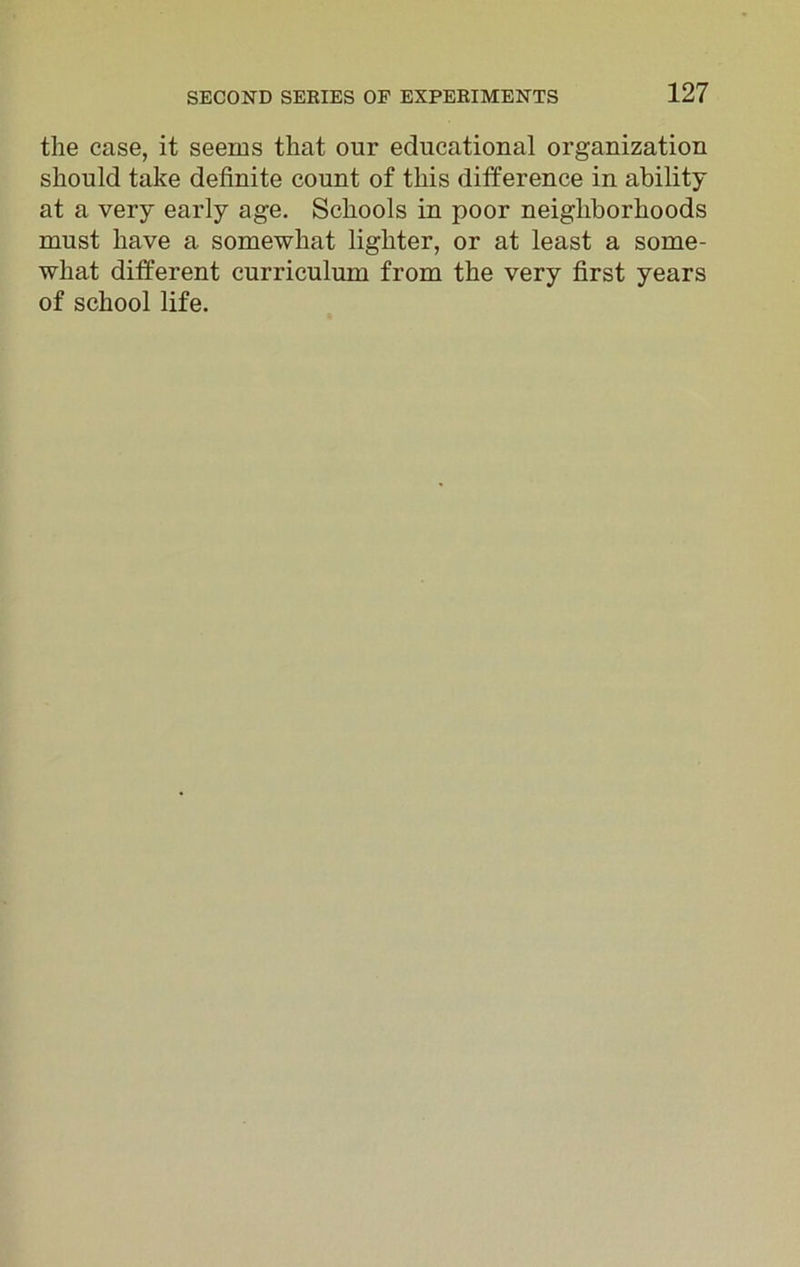 the case, it seems that our educational organization should take definite count of this difference in ability at a very early age. Schools in poor neighborhoods must have a somewhat lighter, or at least a some- what different curriculum from the very first years of school life.