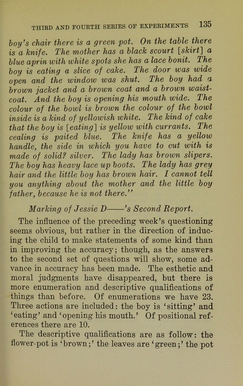 boy’s chair there is a green pot. On the table there is a knife. The mother has a black scourt [skirt] a blue aprin with white spots she has a lace bonit. The boy is eating a slice of cake. The door was wide open and the window was shut. The boy had a brown jacket and a brown coat and a brown waist- coat. And the boy is opening his mouth wide. The colour of the bowl is brown the colour of the bowl inside is a kind of yellowish white. The kind of cake that the boy is [eating] is yellow with currants. The cealing is paited blue. The knife has a yellow handle, the side in which you have to cut with is made of solid? silver. The lady has brown slipers. The boy has heavy lace up boots. The lady has grey hair and the little boy has brown hair. I cannot tell you anything about the mother and the little boy father, because he is not there.” Marking of Jessie D ’s Second Report. The influence of the preceding week’s questioning seems obvious, but rather in the direction of induc- ing the child to make statements of some kind than in improving the accuracy; though, as the answers to the second set of questions will show, some ad- vance in accuracy has been made. The esthetic and moral judgments have disappeared, but there is more enumeration and descriptive qualifications of things than before. Of enumerations we have 23. Three actions are included: the boy is ‘sitting’ and ‘eating’ and ‘opening his mouth.’ Of positional ref- erences there are 10. The descriptive qualifications are as follow: the flower-pot is ‘brown;’ the leaves are ‘green;’ the pot