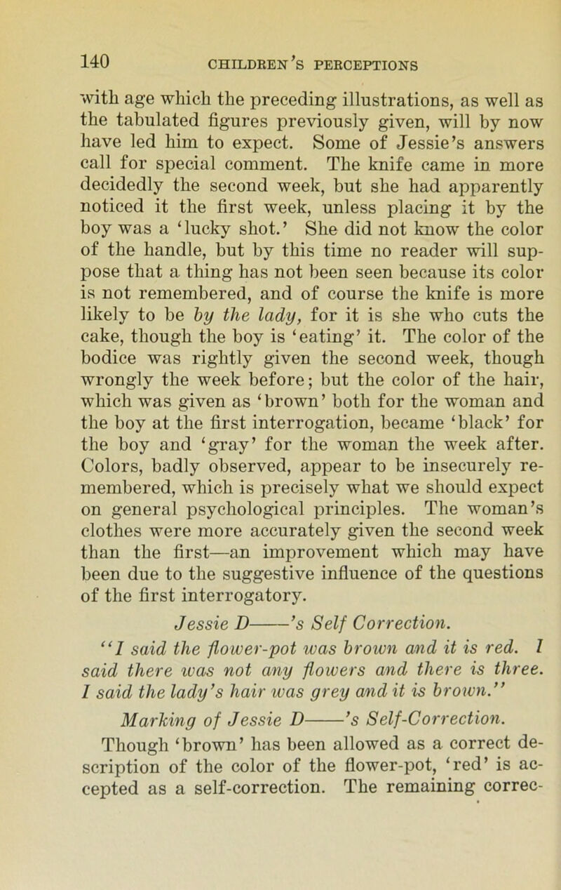 with age which the preceding illustrations, as well as the tabulated figures previously given, will by now have led him to expect. Some of Jessie’s answers call for special comment. The knife came in more decidedly the second week, but she had apparently noticed it the first week, unless placing it by the boy was a ‘lucky shot.’ She did not know the color of the handle, but by this time no reader will sup- pose that a thing has not been seen because its color is not remembered, and of course the knife is more likely to be by the lady, for it is she who cuts the cake, though the boy is ‘eating’ it. The color of the bodice was rightly given the second week, though wrongly the week before; but the color of the hair, which was given as ‘ brown ’ both for the woman and the boy at the first interrogation, became ‘black’ for the boy and ‘gray’ for the woman the week after. Colors, badly observed, appear to be insecurely re- membered, which is precisely what we should expect on general psychological principles. The woman’s clothes were more accurately given the second week than the first—an improvement which may have been due to the suggestive influence of the questions of the first interrogatory. Jessie D ’s Self Correction. “1 said the flower-pot was brown and it is red. I said there icas not any flowers and there is three. I said the lady’s hair was grey and it is brown.” Marking of Jessie D ’s Self-Correction. Though ‘brown’ has been allowed as a correct de- scription of the color of the flower-pot, ‘red’ is ac- cepted as a self-correction. The remaining correc-