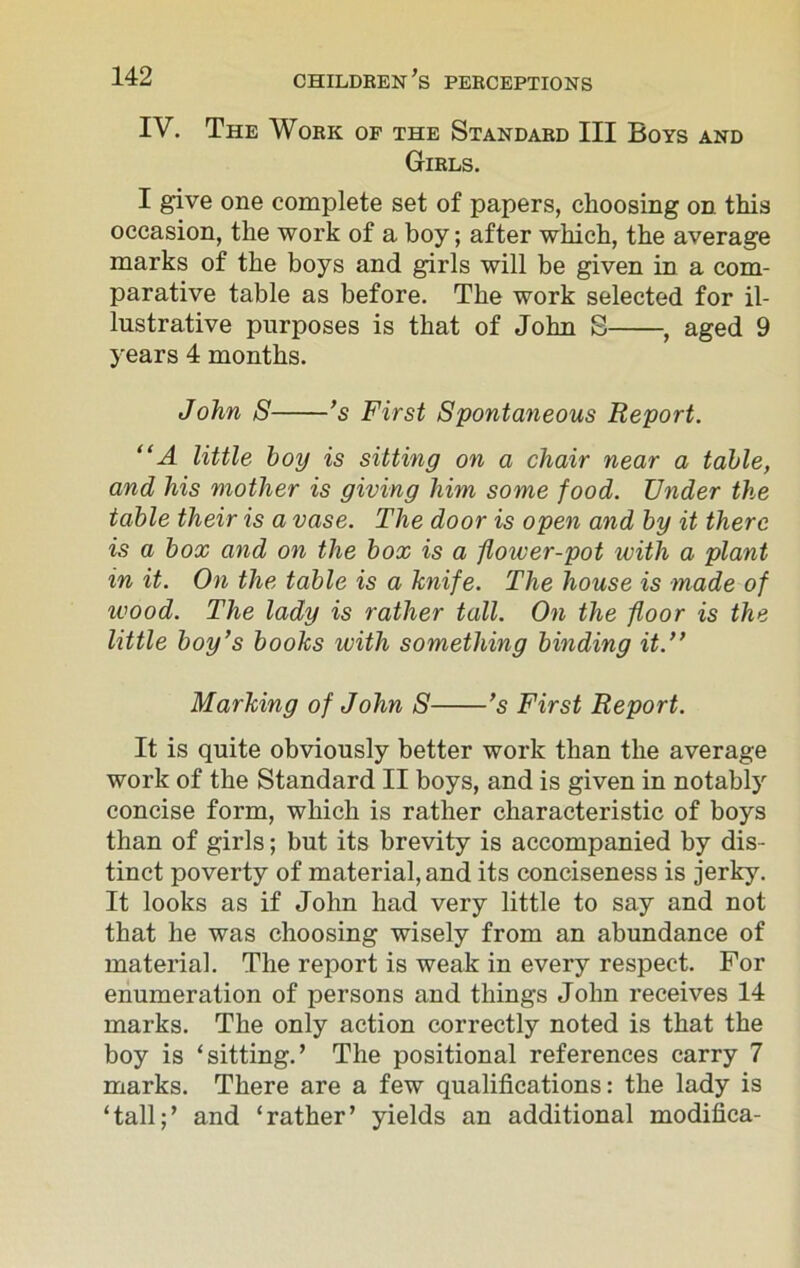 IV. The Work of the Standard III Boys and Girls. I give one complete set of papers, choosing on this occasion, the work of a boy; after which, the average marks of the boys and girls will be given in a com- parative table as before. The work selected for il- lustrative purposes is that of John S , aged 9 years 4 months. John S ’s First Spontaneous Report. “A little boy is sitting on a chair near a table, and his mother is giving him some food. Under the table their is a vase. The door is open and by it there is a box and on the box is a flower-pot with a plant in it. On the table is a knife. The house is made of wood. The lady is rather tall. On the floor is the little boy’s books with something binding it.” Marking of John S ’s First Report. It is quite obviously better work than the average work of the Standard II boys, and is given in notably concise form, which is rather characteristic of boys than of girls; but its brevity is accompanied by dis- tinct poverty of material, and its conciseness is jerky. It looks as if John had very little to say and not that he was choosing wisely from an abundance of material. The report is weak in every respect. For enumeration of persons and things John receives 14 marks. The only action correctly noted is that the boy is ‘sitting.’ The positional references carry 7 marks. There are a few qualifications: the lady is ‘tall;’ and ‘rather’ yields an additional modifica-