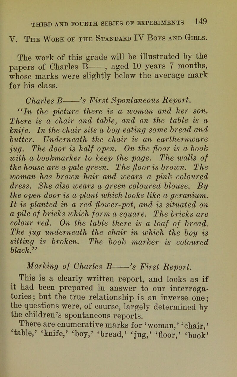 V. The Work of the Standard IV Boys and Girls. The work of this grade will be illustrated by the papers of Charles B , aged 10 years 7 months, whose marks were slightly below the average mark for his class. Charles B ’s First Spontaneous Report. “In the picture there is a woman and her son. There is a chair and table, and on the table is a knife. In the chair sits a boy eating some bread and butter. Underneath the chair is an earthernware jug. The door is half open. On the floor is a book with a bookmarker to keep the page. The walls of the house are a pale green. The floor is brown. The woman has brown hair and wears a pink coloured dress. She also wears a green coloured blouse. By the open door is a plant which looks like a geranium. It is planted in a red flower-pot, and is situated on a pile of bricks which form a square. The bricks are colour red. On the table there is a loaf of bread. The jug underneath the chair in which the boy is sitting is broken. The book marker is coloured black.” Marking of Charles B ’s First Report. This is a clearly written report, and looks as if it had been prepared in answer to our interroga- tories; but the true relationship is an inverse one; the questions were, of course, largely determined by the children’s spontaneous reports. There are enumerative marks for ‘woman,’ ‘chair,’ ‘table,’ ‘knife,’ ‘boy,’ ‘bread,’ ‘jug,’ ‘floor,’ ‘book’