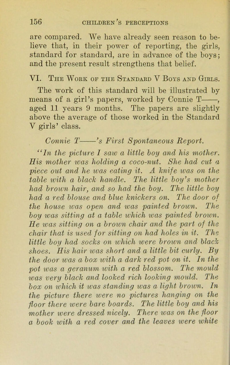 are compared. We have already seen reason to be- lieve that, in their power of reporting, the girls, standard for standard, are in advance of the boys; and the present result strengthens that belief. VI. The Work of the Standard V Boys and Girls. The work of this standard will be illustrated by means of a girl’s papers, worked by Connie T , aged 11 years 9 months. The papers are slightly above the average of those worked in the Standard V girls’ class. Connie T ’s First Spontaneous Report. “In the picture 1 saw a little hoy and his mother. His mother teas holding a coco-nut. She had cut a piece out and he was eating it. A knife was on the table with a black handle. The little boy’s mother had brown hair, and so had the boy. The little boy had a red blouse and blue knickers on. The door of the house ivas open and was painted broivn. The boy was sitting at a table which was painted broivn. He was sitting on a broivn chair and the part of the chair that is used for sitting on had holes in it. The little boy had socks on which were brown and black shoes. His hair was short and a little bit curly. By the door ivas a box with a dark red pot on it. In the pot was a geranum with a red blossom. The mould was very black and looked rich looking mould. The box on which it was standing was a light brown. In the picture there were no pictures hanging on the floor there were bare boards. The little boy and his mother were dressed nicely. There was on the floor a book with a red cover and the leaves were white