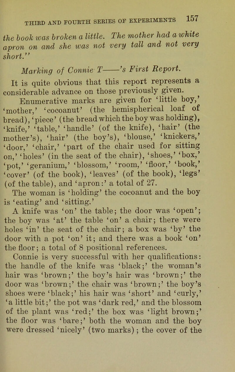 the book ivas broken a little. The mother had a white apron on and she was not very tall and not very short.” Marking of Connie T 's First Report. It is quite obvious that this report represents a considerable advance on those previously given. Enumerative marks are given for ‘little boy,’ ‘mother,’ ‘cocoanut’ (the hemispherical loaf of bread), ‘piece’ (the bread which the boy was holding), ‘knife,’ ‘table,’ ‘handle’ (of the knife), ‘hair’ (the mother’s), ‘hair’ (the boy’s), ‘blouse,’ ‘knickers,’ ‘door,’ ‘chair,’ ‘part of the chair used for sitting on,’ ‘holes’ (in the seat of the chair), ‘shoes,’ ‘box,’ ‘pot,’ ‘geranium,’ ‘blossom,’ ‘room,’ ‘floor,’ ‘book,’ ‘cover’ (of the book), ‘leaves’ (of the book), ‘legs’ (of the table), and ‘apron:’ a total of 27. The woman is ‘holding’ the cocoanut and the boy is ‘eating’ and ‘sitting.’ A knife was ‘on’ the table; the door was ‘open’; the boy was ‘at’ the table ‘on’ a chair; there were holes ‘ in ’ the seat of the chair; a box was ‘ by ’ the door with a pot ‘on’ it; and there was a book ‘on’ the floor; a total of 8 positional references. Connie is very successful with her qualifications: the handle of the knife was ‘black;’ the woman’s hair was ‘brown;’ the boy’s hair was ‘brown;’ the door was ‘brown;’ the chair was ‘brown;’ the boy’s shoes were ‘black;’ his hair was ‘short’ and ‘curly,’ ‘a little bit;’ the pot was ‘dark red,’ and the blossom of the plant was ‘red;’ the box was ‘light brown;’ the floor was ‘bare;’ both the woman and the boy were dressed ‘nicely’ (two marks); the cover of the