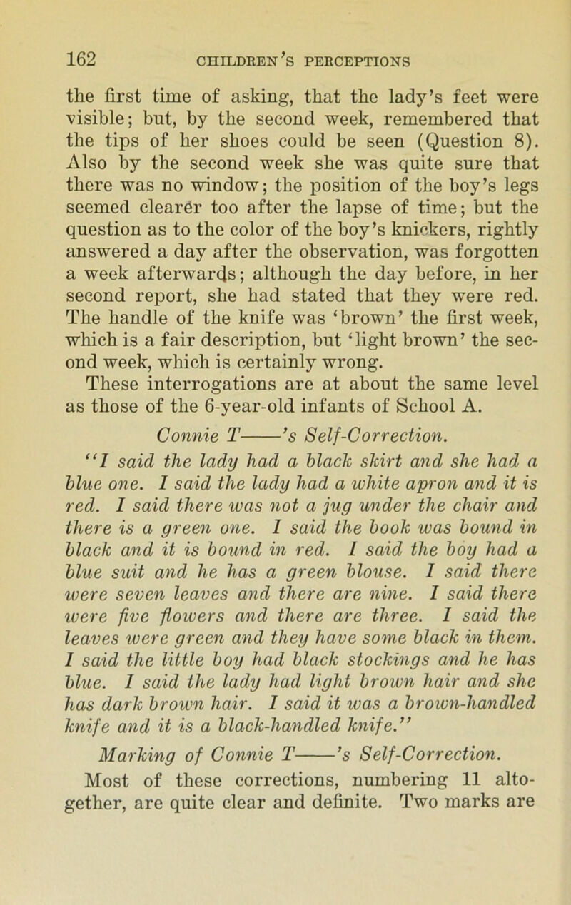 the first time of asking, that the lady’s feet were visible; but, by the second week, remembered that the tips of her shoes could be seen (Question 8). Also by the second week she was quite sure that there was no window; the position of the boy’s legs seemed clearer too after the lapse of time; but the question as to the color of the boy’s knickers, rightly answered a day after the observation, was forgotten a week afterwards; although the day before, in her second report, she had stated that they were red. The handle of the knife was ‘brown’ the first week, which is a fair description, but ‘ light brown ’ the sec- ond week, which is certainly wrong. These interrogations are at about the same level as those of the 6-year-old infants of School A. Connie T ’s Self-Correction. “I said the lady had a black skirt and she had a blue one. I said the lady had a white apron and it is red. 1 said there was not a jug under the chair and there is a green one. 1 said the book was bound in black and it is bound in red. I said the boy had a blue suit and he has a green blouse. 1 said there ivere seven leaves and there are nine. I said there ivere five flowers and there are three. 1 said the leaves ivere green and they have some black in them. I said the little boy had black stockings and he has blue. I said the lady had light brown hair and she has dark brown hair. I said it was a brown-handled knife and it is a black-handled knife.” Marking of Connie T ’s Self-Correction. Most of these corrections, numbering 11 alto- gether, are quite clear and definite. Two marks are
