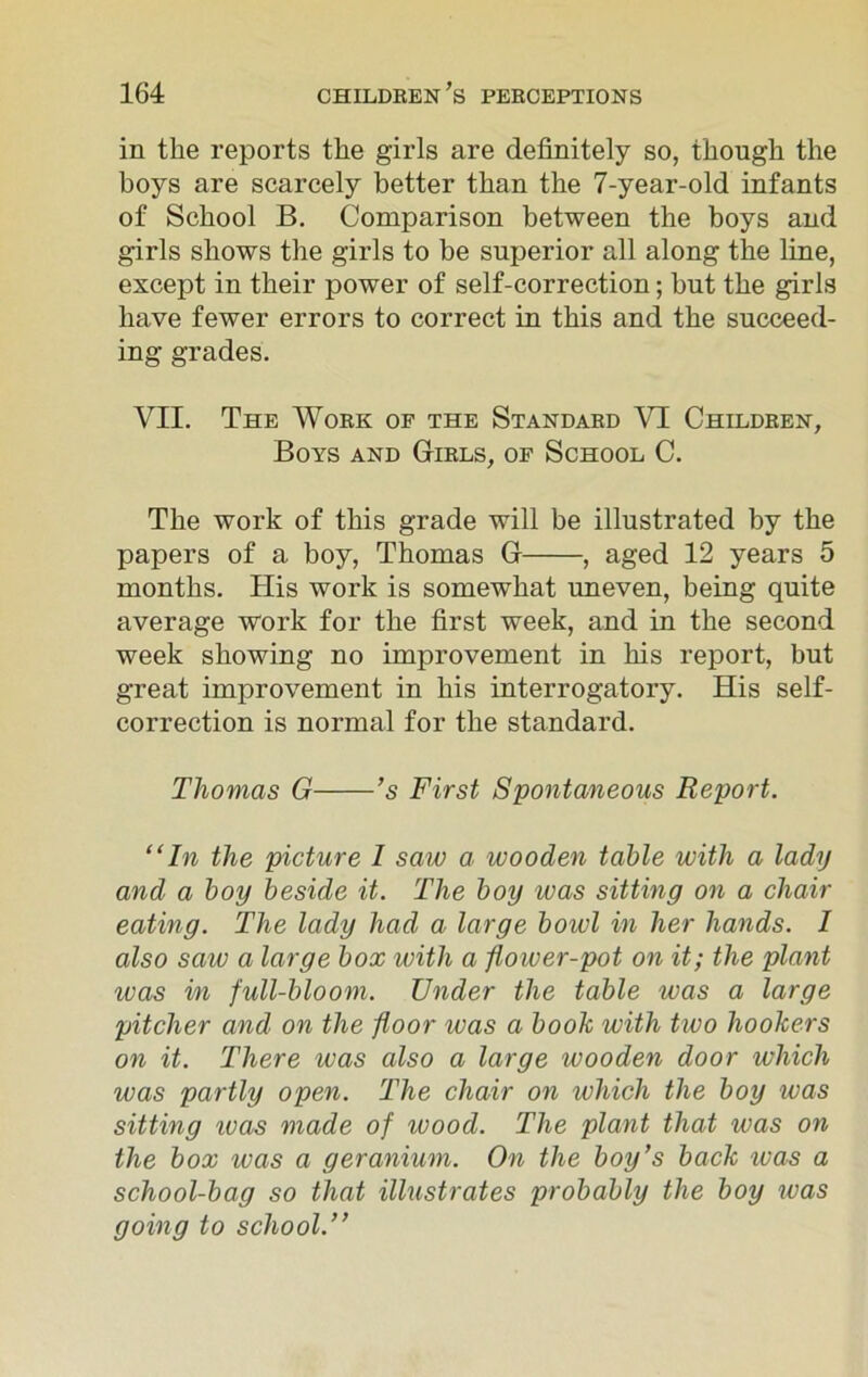in the reports the girls are definitely so, though the boys are scarcely better than the 7-year-old infants of School B. Comparison between the hoys and girls shows the girls to be superior all along the line, except in their power of self-correction; but the girls have fewer errors to correct in this and the succeed- ing grades. VII. The Work of the Standard VI Children, Boys and Girls, of School C. The work of this grade will be illustrated by the papers of a boy, Thomas G , aged 12 years 5 months. His work is somewhat uneven, being quite average work for the first week, and in the second week showing no improvement in his report, but great improvement in his interrogatory. His self- correction is normal for the standard. Thomas G ’s First Spontaneous Report. “In the picture 1 saw a wooden table with a lady and a boy beside it. The boy teas sitting on a chair eating. The lady had a large bowl in her hands. I also saw a large box with a flower-pot on it; the plant teas in full-bloom. Under the table was a large pitcher and on the floor teas a book with two hookers on it. There was also a large wooden door which was partly open. The chair on which the boy was sitting teas made of wood. The plant that was on the box was a geranium. On the boy’s back teas a school-bag so that illustrates probably the boy was going to school.”